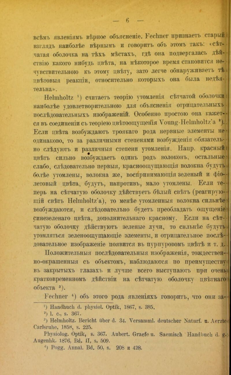 всѣмь явленіямь вѣрное объясненіе. Гесітег признаетъ стары* взглядъ наиболѣе вѣрнымъ и говорить объ этомъ такъ: «сѣт% чатая оболочка на тѣхъ мѣстахъ, гдѣ она подвергалась дѣй-4- ствію какого нибудь цвѣта, на нѣкоторое время становится не4 чувствительною кь этому цвѣту, зато легче обнаруживать тѣ. цвѣтовыя реакціи, относительно которыхъ она была недѣя4 тельна». Неітіюіі/ ѵ) счптаетъ теорію утомленія сѣтчатой оболочки! наиболѣе удовлетворительною для объяснения отрнцательныхъі послѣдовательныхъ пзображеній. Особенно простою она кажеЯ ся въ соединеніи сь теоріею цвѣтоощущенія Ѵоші#-Не1т1іо1т/'а *)« Если пвѣта возбуждаютъ троякаго рода нервные элементы не одинаково, то за различными степенями возбужденія обязатель- но слѣдуютъ и различныя степени утомленія. Напр. красный двѣтъ сильно возбуждаетъ одинъ родь волоконъ, остальньи слабо, слѣдовательно первыя, краснооіцущающія волокна буду болѣе утомлены, волокна же, воспринимающія зеленый и фіо летовый цвѣта, будутъ, напротивъ, мало утомлены. Если те перь на сѣтчатую оболочку дѣйствуетъ бѣлый свѣтъ (реагирумЁІ шій свѣтъ Не1іп1ю1т/'а), то менѣе утомленныя волокна сильнѣеі возбуждаются, и слѣдовательно будетъ преобладать ощущеніеч синезеленаго цвѣта, дополнительная красному. Если на сѣт-і| чатую оболочку дѣйствуютъ зеленые лучи, то сильнѣе будугш утомляться зеленоощущающіе элементы, и отрицател ьное послѣ-4 довательное изображеніе появится въ пурнуровомъ цвѣтѣ и т. щ ІІоложительныя послѣдовательныя изображенія, тождествен но-окрашенныя съ объектомъ, наблюдаются по преимуществ въ закрытыхъ глазахь и лучше всего выступаютъ при очен кратковременномъ дѣйствіи на сѣтчатую оболочку цвѣтнаго объекта 3). Еесііиег *) объ этого рода явленіяхъ говорить, что они за— г) НапсШисЬ &. рііузіоі. Оріік, 1867, з. 385. 2) 1. с, з. 367. 3) Неіпііюііг- БегісМ йЬег Д. 34. Ѵегзатті. йеиізсііег Хаіигі п. Аеггмі СагІзгиЬе, 1888, 8. 225. Рііузіоіо^. Оръік, 8. 367. АиЬегі. бгаеГе и. ЗаетізсЬ НапсІЬисІі (1. Аи^епЬк. 1876, Вй. Я, з. 509. *) Ро^. Аппаі. Всі. 50, з. 208 и 428.