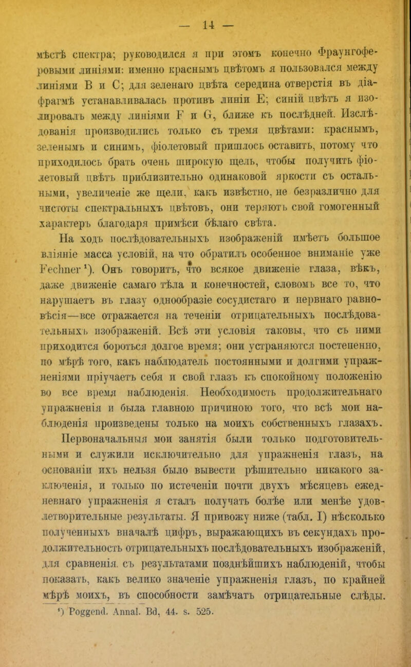 — н — мѣстѣ спектра; руководился я при этомъ конечно Фраунгофе- ровыми линіями: именно краснымъ цвѣтомъ я пользовался между линіями В и С; для зеленаго цвѣта середина отверстія въ діа- фрагмѣ устанавливалась протнвъ лпніи Е; синій ивѣтъ я изо- лировал ь между линіямп Р и О, ближе къ послѣдней. Изслѣ- дованія производились только съ тремя цвѣтами: краснымъ, зеленымъ и синимь, фіолетовый пришлось оставить, потому что приходилось брать очень широкую щель, чтобы получить фіо- летовый нвѣть приблизительно одинаковой яркости съ осталь- ными, увеличеніе же щели, какъ извѣстно, не безразлично для чистоты спектральныхъ цвѣтовъ, они теряют ь свой гомогенный характеръ благодаря примѣси бѣлаго свѣта. На ходь нослѣдовательныхъ изображеній пмѣетъ большое вліяніе масса условій, на что обратилъ особенное вниманіе уже Кесітег1). Онъ говорить, что всякое движеніе глаза, вѣкъ, даже движеніе самаго тѣла и конечностей, словом ь все то, что нарушаетъ въ глазу однообразіе сосудистаго и нервнаго равно- вѣсія—все отражается на теченіи отрицательныхъ послѣдова- тельныхі» пзображеній. Бсѣ эти условія таковы, что съ ними приходится бороться долгое время; они устраняются постепенно, по мѣрѣ того, какъ наблюдатель постоянными и долгими упраж- неніями пріучаетъ себя и свой глазъ къ спокойному положенію во все время наблюденія. Необходимость продолжительная упражненія и была главною причиною того, что всѣ мои на- блюденія произведены только на моихъ собственныхъ глазахъ. Первоначальшля мои занятія были только подготовитель- ными и служили исключительно для упражненія глазъ, на основаніи ихь нельзя было вывести рѣшительно никакого за- ключенія, и только по истеченіи почти двухъ мѣсяцевъ ежед- невнаго упражненія я сталъ получать болѣе или менѣе удов- летворительные результаты. Я привожу ниже (табл. I) нѣсколько получениыхъ вначалѣ цифръ, выражающихъ въ секундахъ про- должительность отрицательныхъ послѣдовательныхъ изображеній, для сравненія. съ результатами позднѣйшихъ наблюденій, чтобы показать, какъ велико значеніе упражненія глазъ, по крайней мѣрѣ моихъ, въ способности замѣчатъ отрицательные слѣды. ') Ро^еші- Аппаі. В<Э, 44. 8. 525.