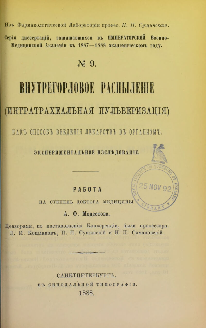 Изъ Фармакологической Лабораторіи проФес. П. П. Сугцинскаго, Серія диссертацій, защищавшихся въ ИМПЕРАТОРСКОЙ Воснно- НбдвцинскоЗ Акадсмін въ 1887—1888 акадсмнческомъ году. ! 9. ВШРЕГОРЛОВОЕ РАСПЫЛЕШЕ (ИНТРАТРАХЕАЛЬНАЯ ПУЛЬВЕРИЗАЩЯ) КАП СПОСОБЪ ВВЕДЕНІЯ ЛЕКАРСТВЪ ВЪ ОРГАШМЪ. ЭКСПЕРИМЕНТАЛЬНОЕ ИЗСЛЪДОВАНІЕ. РАБОТА НА СТЕПЕНЬ ДОКТОРА МЕДИЦИНЫ А. Ф. Модестова. Цензорами, по постановление КонФеренціи, были профессора: Д. И. Кошлаковъ, П. П. Сущинскіп и Н. II. Симаповскій. САНКТПЕТЕРБУРГЪ. ВЪ СИНОДАЛЬНОЙ ТИПОГРАФІИ. 1888.