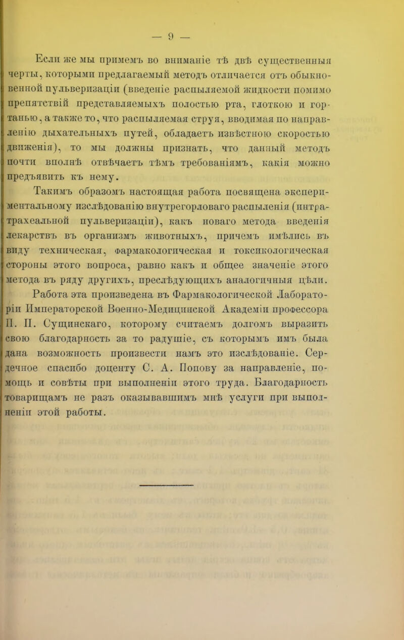 Если асе мы примемъ во вниманіе тѣ двѣ существенный черты, которыми предлагаемый методъ отличается отъ обыкно- венной пульверизаціи (введеніе распыляемой жидкости помимо препятствій представляемыхъ полостью рта, глоткою и гор- танью, а также то, что распыляемая струя, вводимая по направ- ленно дыхательныхъ путей, обладаетъ извѣстною скоростью движенія), то мы должны признать, что данный методъ почти вполнѣ отвѣчаетъ тѣмъ требованіямъ, какія можно предъявить къ нему. Такпмъ образомъ настоящая работа посвящена экспери- ментальному изслѣдованію внутрегорловаго распыленія (интра- трахеальной пульверизаціи), какъ новаго метода введенія лекарствъ въ организмъ животных7>, причемъ имѣлись въ виду техническая, Фармакологическая и токсикологическая стороны этого вопроса, равно какъ и общее значеніе этого метода въ ряду другихъ, преслѣдующихъ аналогпчныя цѣли. Работа эта произведена въ Фармакологической Лаборато- ріп Императорской Военно-Медицинской Академіи профессора II. II. Сущинскаго, которому считаемъ долгомъ выразить свою благодарность за то радушіе, съ которымъ имъ была дана возмо/кность произвести намъ это изслѣдованіе. Сер- дечное спасибо доценту С. А. Попову за направленіе, по- мощь и совѣты при выполнены этого труда. Благодарность товарищамъ не разъ оказывавшимъ мнѣ услуги при выпол- нены! этой работы.