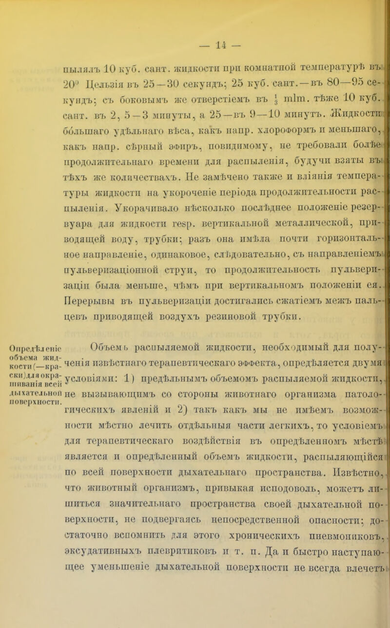 нылялъ 10 куб. сант. жидкости при комнатной температурѣ въ 20й Цельзія въ 25 — 30 секундъ; 25 куб. сант. —въ 80—95 се- ку ндъ: съ боковымъ же отверстіеіѵіъ въ \ тіт. тѣже 10 куб. сант. въ 2, 5-3 минуты, а 25—въ 9 — 10 мпнутъ. Жидкости;: бблыпаго удѣльнаго вѣса, какъ напр. хлороа>ормъ и меньшаго,. какъ напр. сѣрный эФііръ, повидимому, не требовали болѣе. продолжительна™ времени для распыленія, будучи взяты въь тѣхъ же количествам. Не замѣчено также и вліянія темпера- туры жидкости на укороченіе періода продолжительности ра.с-- пыленія. Укорачивало нѣсколвко послѣднее положеиіе резер-- вуара для жидкости ге8р. вертикальной металлической, при- водящей воду, трубки* разъ она нмѣла почти горизонталь- ное нанравленіе, одинаковое, следовательно, съ направленіемъь пульверпзаціонной струи, то продолжительность пульверп- заціп была меньше, чѣмъ при вертпкальномъ положеніи ея. Перерывы въ пульвернзаціи достигались сжатіемъ межъ паль— цевъ приводящей воздухъ резиновой трубки. Опредѣіевіе Объема расиыляемой жидкости, необх-)ДИмый для полу- объема жид- • ѵ ѵ кости (—кра- ченія извѣстнаго терапевтическаго эффекта, опредѣляется двумя? скя)дляокра- уСЛ0Ізія.\ш: 1) предѣлыіымъ объемомъ распыляемой жидкости, шаванія псе» ' 1 ѵ дыхательной не вызывающимъ со стороны животнаго организма патоло- воверхности. гическихъ явленій и 2) такъ кажъ мы не пмѣемъ возмож- ности мѣстно лечить отдѣльныя части лсгкихъ, то условіемъ; для терапевтическаго воздѣйствія въ опредѣленномъ мѣстѣ является и определенный объемъ жидкости, распыляющійся по всей поверхности дыхательнаго пространства. Извѣстно, что животный органнзмъ, привыкая исподоволь, можетъ ли- шиться значительнаго пространства своей дыхательной по- верхности, не подвергаясь непосредственной опасности- до- статочно вспомнить для этого хроническихъ пневмошіковъ, эксудативныхъ плевритиковъ и т. п. Да и быстро наступаю- щее умеиьшеніе дыхательной поверхности не всегда влечетъі