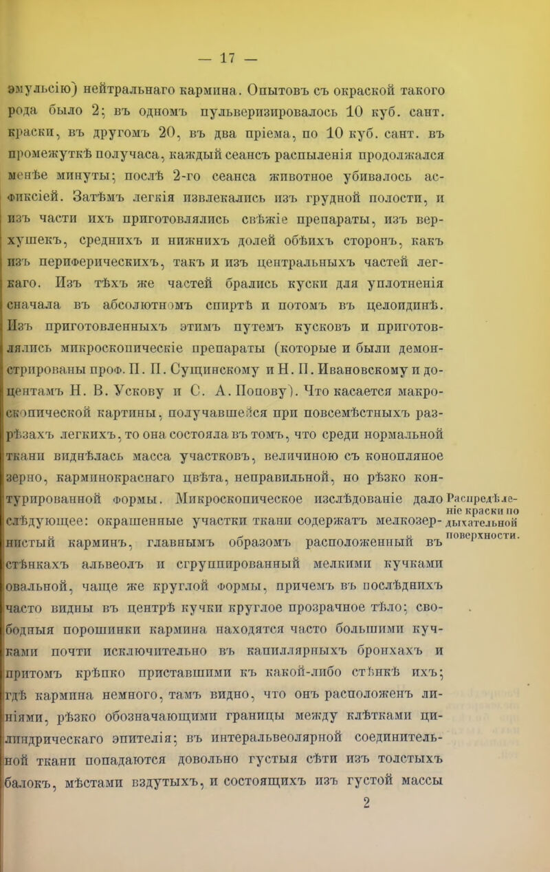 вмульсію) нейтральнаго кармина. Опытовъ съ окраской такого рода было 2; въ одномъ пульверизировалось 10 куб. сайт, краски, въ другомъ 20, въ два пріема, по 10 куб. сайт, въ промежуткѣ получаса, каждый сеансъ распыленія продолжался мснѣе минуты; послѣ 2-го сеанса животное убивалось ас- Фиксіей. Затѣмъ легкія извлекались изъ грудной полости, и изъ части ихъ приготовлялись свѣжіе препараты, изъ вер- хушекъ, среднихъ и нижнихъ долей обѣихъ сторонъ, какъ изъ периФерическихъ, такъ и изъ центральныхъ частей лег- каго. Изъ тѣхъ же частей брались куски для уплотненія сначала въ абсолютншъ спиртѣ и потомъ въ целоидинѣ. Изъ приготовленныхъ этимъ путемъ кусковъ и приготов- лялись мнкроскопическіе препараты (которые и были демон- стрированы проФ. И. П. Сущинскому и Н. П. Ивановскому и до- центамъ Н. В. У скову и С. А. Попову 1. Что касается макро- скопической картины, получавшейся при повсемѣстныхъ раз- рѣзахъ легкихъ, то она состояла вътомъ, что среди нормальной ткани виднѣлась масса участковъ, величиною съ конопляное зерно, карминокраснаго цвѣта, неправильной, но рѣзко кон- турированной Формы. Микроскопическое изслѣдованіе далоРаспредѣле- ніе краски по слѣдующее: окрашенные участки ткани содержатъ мелкозер- дьиательеой о ^ и поверхности, нпстыи карминъ, главнымъ ооразомъ расположенный въ стѣнкахъ альвеолъ и сгруппированный мелкими кучками овальной, чаще же круглой Формы, причемъ въ оослѣднихъ часто видны въ центрѣ кучки круглое прозрачное тѣло; сво- бодный порошинки кармина находятся часто большими куч- ками почти исключительно въ капилляриыхъ бронхахъ и притомъ крѣпко приставшими къ какой-либо стѣнкѣ ихъ; гдѣ кармина немного, тамъ видно, что онъ расположенъ ли- ніями, рѣзко обозначающими границы между клѣтками ци- лиядрическаго эпителія; въ интеральвеолярной соединитель- ной ткани попадаются довольно густыя сѣти изъ толстыхъ балокъ, мѣстами вздутыхъ, и состоящихъ изъ густой массы 2