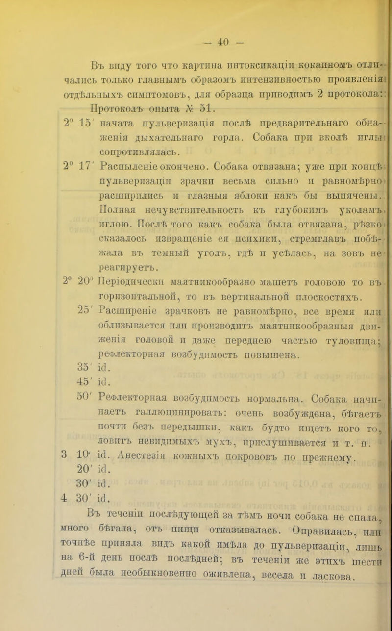 Въ виду того что картина ннтоксикацін кокаиномъ отли- чались только главнымъ образомъ пнтензпізностью проявленіяі отдѣльныхъ спмптомовъ, для образца приводпмъ 2 протокола:: Протоколъ опыта Л? 51. 2° 15' начата пульверизація послѣ предварптельнаго обиа— женія дыхательнаго горла. Собака при вколѣ нглыі сопротивлялась. 2° 17' Распыленіеокончено. Собака отвязана; уже при коицѣ пульверизация зрачки весьма сильно и равномѣрно» расширились и глазныя яблоки какъ бы выпячены. Полная нечувствительность къ глубокимъ уколямь иглою. Послѣ того какъ собака была отвязана, рѣзко» сказалось извращеніе ея психики, стремглавъ побе- жала въ темный уголъ, гдѣ и усѣлась, на зовъ не- реагпруетъ. 2° 20° Періодическп маятникообразно машетъ головою то въ горизонтальной, то въ вертикальной плоскостяхъ. 25' Расширеніе зрачковъ не равномѣрно, все время или облизывается или производись маятннкообразныя двн- жеиія головой и даже переднею частью туловищн; рефлекторная возбудимость повышена. 35 ісі. 45' к1. 50' Рефлекторная возбудимость нормальна. Собака начи- наешь галлюцинировать: очень возбуждена, бѣгаетъ почти безъ передышки, какъ будто шцетъ кого то, ловить иевнднмыхъ мухъ, прислушивается и т. п. 3 10' ісі. Анестезія кожныхъ покрововъ по прежнему. 20' Ш. 30' ЫГ. 4 30' «Д. Въ теченіи послѣдующей за тѣмъ ночи собака не спала., много бѣгала, отъ пищи отказывалась. Оправилась, или точнѣе приняла впдъ какой пмѣла до пульверизаціи, лишь на 6-й день послѣ послѣдней; въ теченіи же этихъ шести дней была необыкновенно оживлена, весела и ласкова.