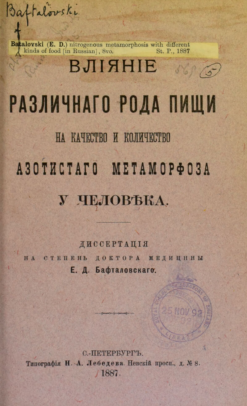 [‘б К ѵ ВаЛаІоѵзкі (Е. Б.) пііго^епоид теіатогрЬозіз \ѵіі1і «ЧііТегепІ; кіпсіз оГ Гоосі [іп Виззіап], 8ѵо. 81. Р., 1887 ВЛІЯНІЕ О РАЗЛИЧНАГО РОЛА ПИЩИ НА КАЧЕСТВО И КОЛИЧЕСТВО АЗОТИСТАГО МЕТАМОРФОЗА У ЧЕЛОВѢКА. ДИССЕРТАЦІЯ НА СТЕПЕНЬ ДОКТОРА МЕДИЦИНЫ Е. Д. Бафталовскага. С.-ПЕТЕРБУРГЪ. Типографія Н. А. Лебедева. Невскій просп., д. № 8. 1887.