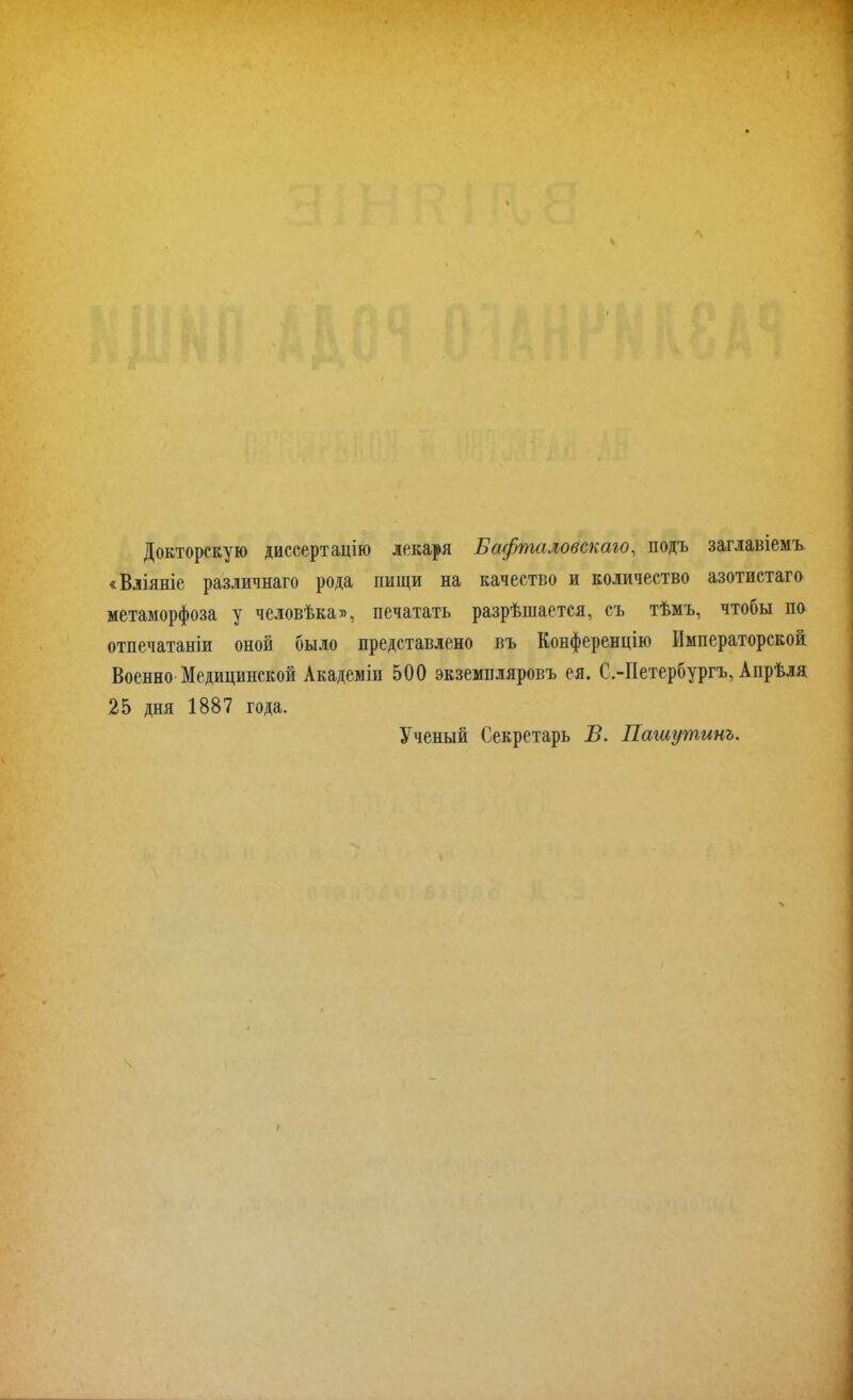 1 Докторскую диссертацію лекаря Бафталовскаго, подъ заглавіемъ «Вліяніе различнаго рода пищи на качество и количество азотистаго метаморфоза у человѣка», печатать разрѣшается, съ тѣмъ, чтобы по отпечатаніи оной было представлено въ Конференцію Императорской Военно Медицинской Академіи 500 экземпляровъ ея. С.-Петербургъ, Апрѣля 25 дня 1887 года. Ученый Секретарь В. Пашутинъ. I I