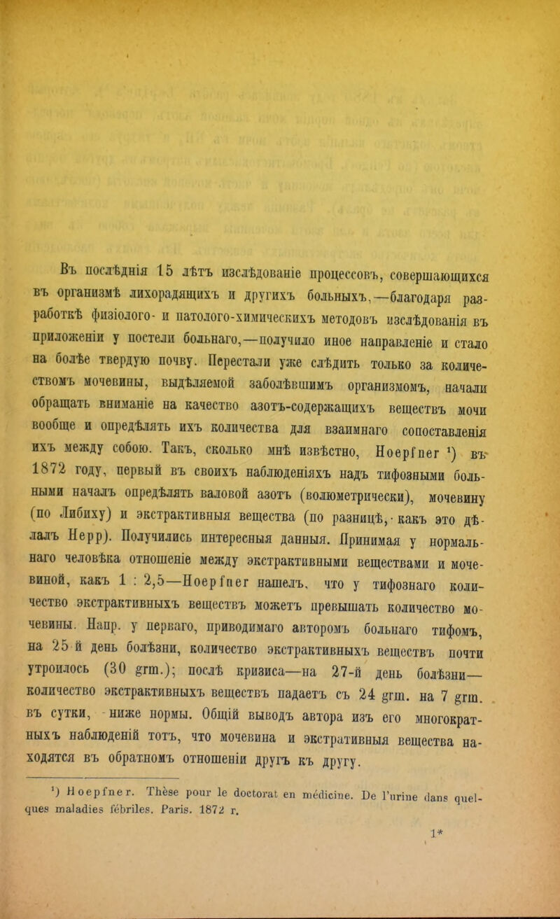 Въ послѣднія 15 лѣтъ изслѣдованіе процессовъ, совершающихся въ организмѣ лихорадящихъ и другихъ больныхъ,—благодаря раз- работкѣ физіолого- и патолого-химическихъ методовъ изслѣдованія въ приложеніи у постели больнаго,—получило иное направленіе и стало на болѣе твердую почву. Перестали уже слѣдить только за количе- ствомъ мочевины, выдѣляемой заболѣвшимъ организмомъ, начали обращать вниманіе на качество азотъ-содержащихъ веществъ мочи вообще и опредѣлять ихъ количества для взаимнаго сопоставленія ихъ между собою. Такъ, сколько мнѣ извѣстно, НоерГпег *) въ 1872 году, первый въ своихъ наблюденіяхъ надъ тифозными боль- ными началъ опредѣлять валовой азотъ (волюметрически), мочевину (по Либиху) и экстрактивныя вещества (по разницѣ, • какъ это дѣ- лалъ Нерр). Получились интересныя данныя. Принимая у нормаль- наго человѣка отношеніе между экстрактивными веществами и моче- виной, какъ 1 : 2,5—НоерГпег нашелъ, что у тифознаго коли- чество экстрактивныхъ веществъ можетъ превышать количество мо- чевины. Наир, у перваго, приводимаго авторомъ больнаго тифомъ, на 25 й день болѣзни, количество экстрактивныхъ веществъ почти утроилось (30 &гга.); послѣ кризиса—на 27-й день болѣзни- количество экстрактивныхъ веществъ падаетъ съ 24 §гш. на 7 §гш. въ сутки, ниже нормы. Общій выводъ автора изъ его многократ- ныхъ наблюденій тотъ, что мочевина и экстративныя вещества на- ходятся въ обратномъ отношеніи другъ къ другу. О НоерГпег. ТЪёзе рот- 1е йосЮгаІ еп тёсіісте. Не 1’пгіпе <Іапз чиеі- Чиез таіайіез ГёЬгіІез. Рагіз. 1872 г. 1*