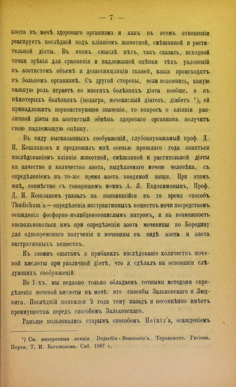 азота въ мочѣ здороваго организма и какъ въ этомъ отношеніи реагируетъ послѣдній подъ вліяніемъ животной, смѣшанной и расти- тельной діэты. Въ этомъ смыслѣ нѣтъ, такъ сказать, исходной точки зрѣнія для сравненія и надлежащей оцѣнки тѣхъ уклоненій въ азотистомъ объемѣ и дезассимиляціи тканей, какія происходятъ въ больномъ организмѣ. Съ другой стороны, если веном нить, какую важную роль играетъ во многихъ болѣзняхъ діэта вообще, а въ нѣкоторыхъ болѣзняхъ (подагра, мочекислый діатезъ, діабетъ 1), ей принадлежитъ первенствующее значеніе, то вопросъ о вліяніи раз- личной діэты на азотистый обмѣнъ здороваго организма получитъ свою надлежащую оцѣнку. Въ виду высказанныхъ соображеній, глубокоуважамый проф. Д. И. Кошлаковъ и предложилъ мнѣ осенью прошлаго года заняться изслѣдованіемъ вліянія животной, смѣшанной и растительной діэты на качество и количество азота, выдѣляемаго мочею человѣка, съ опредѣленіемъ въ то-же время азота вводимой пищи. При этомъ мнѣ, совмѣстно съ товарищемъ моимъ А. Я. Евдокимовымъ, Проф. Д. И. Кошлаковъ указалъ на появившійся въ то время способъ ТЬпПісЬ и т а—опредѣленія экстрактивныхъ веществъ мочи посредствомъ осажденія фосфорно-молибденовокислымъ натромъ, и на возможность воспользоваться имъ при опредѣленіи азота мочевины по Бородину для одновременаго полученія и мочевины въ видѣ азота и азота экстративныхъ веществъ. Къ своимъ опытамъ я прибавилъ изслѣдованіе количествъ моче- вой кислоты при различной діэтѣ, что я сдѣлалъ на основаніи слѣ- дующихъ соображеній: Во 1-хъ, мы недавно только обладаемъ точными методами опре- дѣленія мочевой кислоты въ мочѣ: это способы Зальковскаго и Люд- вига. Послѣдній появился 2 года тому назадъ и несомнѣнно имѣетъ преимущества передъ способомъ Зальковскаго. Раньше пользовались старымъ способомъ Неіпія’а, осажденіемъ <) См. интересныя лекціи І)ц]аг(ііи - Веаитеіх’а. Терапевтич. Гигіена. Перев. Т. И. Богомолова. Спб. 1887 г.