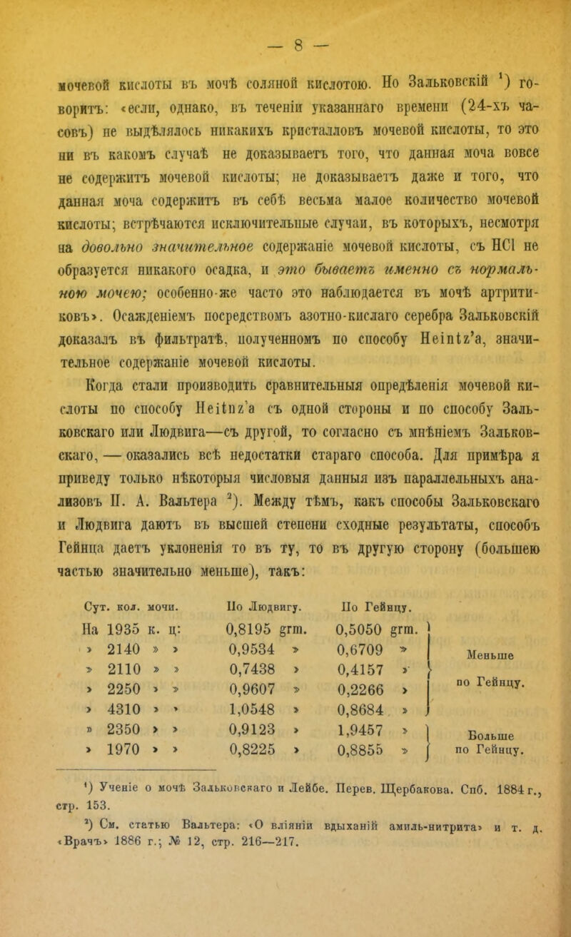 мочевой кислоты въ мочѣ соляной кислотою. Но Зальковскій ‘) го- воритъ: «если, однако, въ теченіи указаннаго времени (24-хъ ча- совъ) не выдѣлялось никакихъ кристалловъ мочевой кислоты, то это ни въ какомъ случаѣ не доказываетъ того, что данная моча вовсе не содержитъ мочевой кислоты; не доказываетъ даже и того, что данная моча содержитъ въ себѣ весьма малое количество мочевой кислоты; встрѣчаются исключительные случаи, въ которыхъ, несмотря на довольно значительное содержаніе мочевой кислоты, съ НС1 не образуется никакого осадка, и это бываетъ именно съ нормаль- ною мочею; особенно-же часто это наблюдается въ мочѣ артрити- ковъ». Осажденіемъ посредствомъ азотно-кислаго серебра Зальковскій доказалъ въ фильтратѣ, полученномъ по способу Неіпіг’а, значи- тельное содержаніе мочевой кислоты. Когда стали производить сравнительныя опредѣленія мочевой ки- слоты по способу Неііпг’а съ одной стороны и по способу Заль- ковскаго или Людвига—съ другой, то согласно съ мнѣніемъ Зальков- скаго, — оказались всѣ недостатки стараго способа. Для примѣра я приведу только нѣкоторыя числовыя данныя изъ параллельныхъ ана- лизовъ II. А. Вальтера 2). Между тѣмъ, какъ способы Зальковскаго и Людвига даютъ въ высшей степени сходные результаты, способъ Гейнца даетъ уклоненія то въ ту, то въ другую сторону (большею частью значительно меньше), такъ: Сут. кол. мочи. Но Людвигу. Но Гейнцу. На 1935 К. Ц: 0,8195 §гт. 0,5050 егт. > 2140 » > 0,9534 > 0,6709 Меньше » 2110 7> 0,7438 > 0,4157 по Гейнцу. > 2250 1 0,9607 » 0,2266 > > 4310 > » 1,0548 > 0,8684 » » 2350 > » 0,9123 » 1,9457 * ) Больше > 1970 > » 0,8225 > 0,8855 - по Гейнцу. *) Ученіе о мочѣ Зальковскаго и Лейбе. Перев. Щербакова. Спб. 1884 г., стр. 153. 2) См. статью Вальтера: «О вліяніи вдыханій амиль-нитрита» и т. д. «Врачъ» 1886 г.; № 12, стр. 216—217.