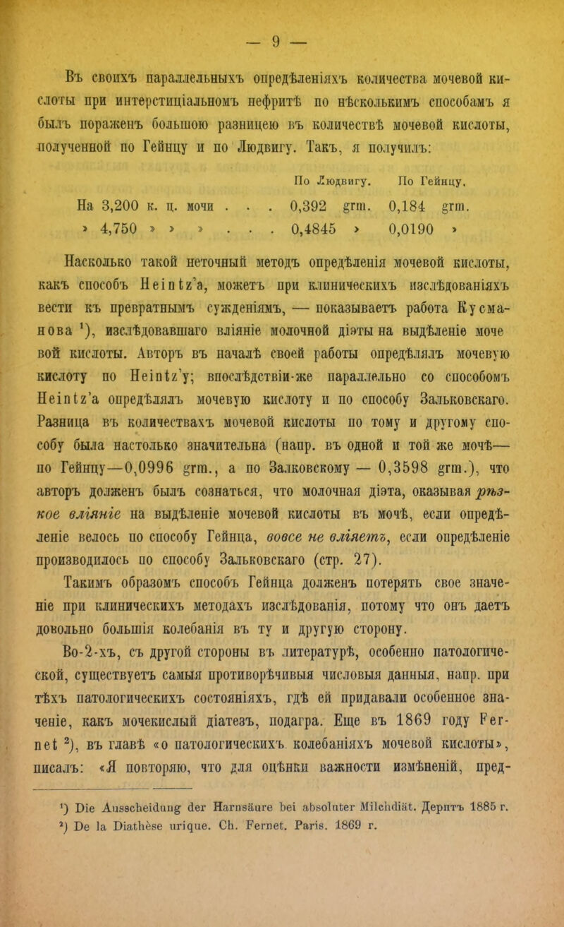 Въ своихъ параллельныхъ опредѣленіяхъ количества мочевой ки- слоты при интерстиціальномъ нефритѣ по нѣсколькимъ способамъ я былъ пораженъ большою разницею въ количествѣ мочевой кислоты, полученной по Гейнцу и по Людвигу. Такъ, я получилъ: По Людвигу. По Гейнцу. На 3,200 к. ц. мочи . . . 0,392 §гш. 0,184 ^гт. » 4,750 » > » ... 0,4845 > 0,0190 » Насколько такой неточный методъ опредѣленія мочевой кислоты, какъ способъ Неіпія’а, можетъ при клиническихъ изслѣдованіяхъ вести къ превратнымъ сужденіямъ, — показываетъ работа Кусма- нова !), изслѣдовавшаго вліяніе молочной діэты на выдѣленіе моче вой кислоты. Авторъ въ началѣ своей работы опредѣлялъ мочевую кислоту по Неіпіг’у; впослѣдствіи-же параллельно со способомъ Неіпіг’а опредѣлялъ мочевую кислоту и по способу Зальковскаго. Разница въ количествахъ мочевой кислоты по тому и другому спо- собу была настолько значительна (напр. въ одной и той же мочѣ— ио Гейнцу—0,0996 &пп., а по Банковскому — 0,3598 §пп.), что авторъ долженъ былъ сознаться, что молочная діэта, оказывая рѣз- кое вліяніе на выдѣленіе мочевой кислоты въ мочѣ, если опредѣ- леніе велось по способу Гейнца, вовсе не вліяетъ, если опредѣленіе производилось по способу Зальковскаго (стр. 27). Такимъ образомъ способъ Гейнца долженъ потерять свое значе- ніе при клиническихъ методахъ изслѣдованія, потому что онъ даетъ довольно большія колебанія въ ту и другую сторону. Во-2-хъ, съ другой стороны въ литературѣ, особенно патологиче- ской, существуетъ самыя противорѣчивыя числовыя данныя, напр. при тѣхъ патологическихъ состояніяхъ, гдѣ ей придавали особенное зна- ченіе, какъ мочекислый діатезъ, подагра. Еще въ 1869 году Рег- пеі * 2), въ главѣ «о патологическихъ колебаніяхъ мочевой кислоты», писалъ: «Я повторяю, что для оцѣнки важности измѣненій, пред- *) Біе Аи88сЬеі(іиіі§ йег Нагпзаиге Ъеі аЬзоІиЬег МіІсЬйіаД. Дерптъ 1885 г. 2) Бе Іа БіаіЬёзе игідие. СЬ. Регпеі. Рагіз. 1869 г.