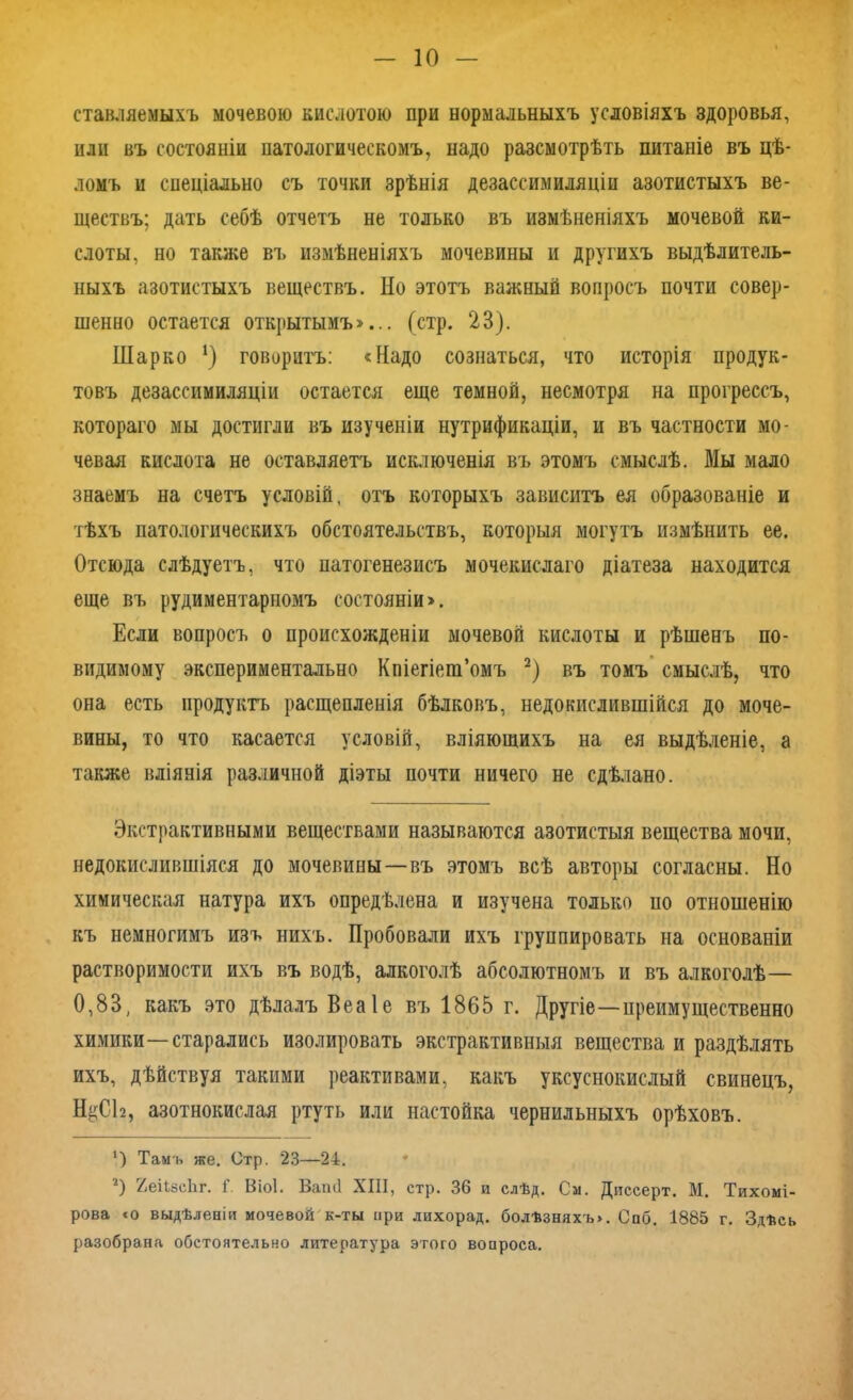 ставляемыхъ мочевою кислотою при нормальныхъ условіяхъ здоровья, или въ состояніи патологическомъ, надо разсмотрѣть питаніе въ цѣ- ломъ и спеціально съ точки зрѣнія дезассимиляціи азотистыхъ ве- ществъ; дать себѣ отчетъ не только въ измѣненіяхъ мочевой ки- слоты, но также въ измѣненіяхъ мочевины и другихъ выдѣлитель- ныхъ азотистыхъ веществъ. Но этотъ важный вопросъ почти совер- шенно остается открытымъ»... (стр. 23). Шарко !) говоритъ: «Надо сознаться, что исторія продук- товъ дезассимиляціи остается еще темной, несмотря на прогрессъ, котораго мы достигли въ изученіи нутрификаціи, и въ частности мо- чевая кислота не оставляетъ исключенія въ этомъ смыслѣ. Мы мало знаемъ на счетъ условій, отъ которыхъ зависитъ ея образованіе и тѣхъ патологическихъ обстоятельствъ, которыя могутъ измѣнить ее. Отсюда слѣдуетъ, что патогенезисъ мочекислаго діатеза находится еще въ рудиментарномъ состояніи». Если вопросъ о происхожденіи мочевой кислоты и рѣшенъ по- видимому экспериментально Кпіегіега’омъ * 2) въ томъ смыслѣ, что она есть продуктъ расщепленія бѣлковъ, недокислившійся до моче- вины, то что касается условій, вліяющихъ на ея выдѣленіе, а также вліянія различной діэты почти ничего не сдѣлано. Экстрактивными веществами называются азотистыя вещества мочи, недокислившіяся до мочевины—въ этомъ всѣ авторы согласны. Но химическая натура ихъ опредѣлена и изучена только по отношенію къ немногимъ изъ нихъ. Пробовали ихъ группировать на основаніи растворимости ихъ въ водѣ, алкоголѣ абсолютномъ и въ алкоголѣ— 0,83, какъ это дѣлалъ Веаіе въ 1865 г. Другіе—преимущественно химики—старались изолировать экстрактивныя вещества и раздѣлять ихъ, дѣйствуя такими реактивами, какъ уксуснокислый свинецъ, Н^СЬ, азотнокислая ртуть или настойка чернильныхъ орѣховъ. 4) Тамъ же. Стр. 23—24. 2) ЯеіЬйсЬг. Г. Віоі. Ваші XIII, стр. 36 и слѣд. См. Диссерт. М. Тихомі- рова «о выдѣленіи мочевой к-ты при лихорад. болѣзняхъ». Спб. 1885 г. Здѣсь разобрана обстоятельно литература этого вопроса.