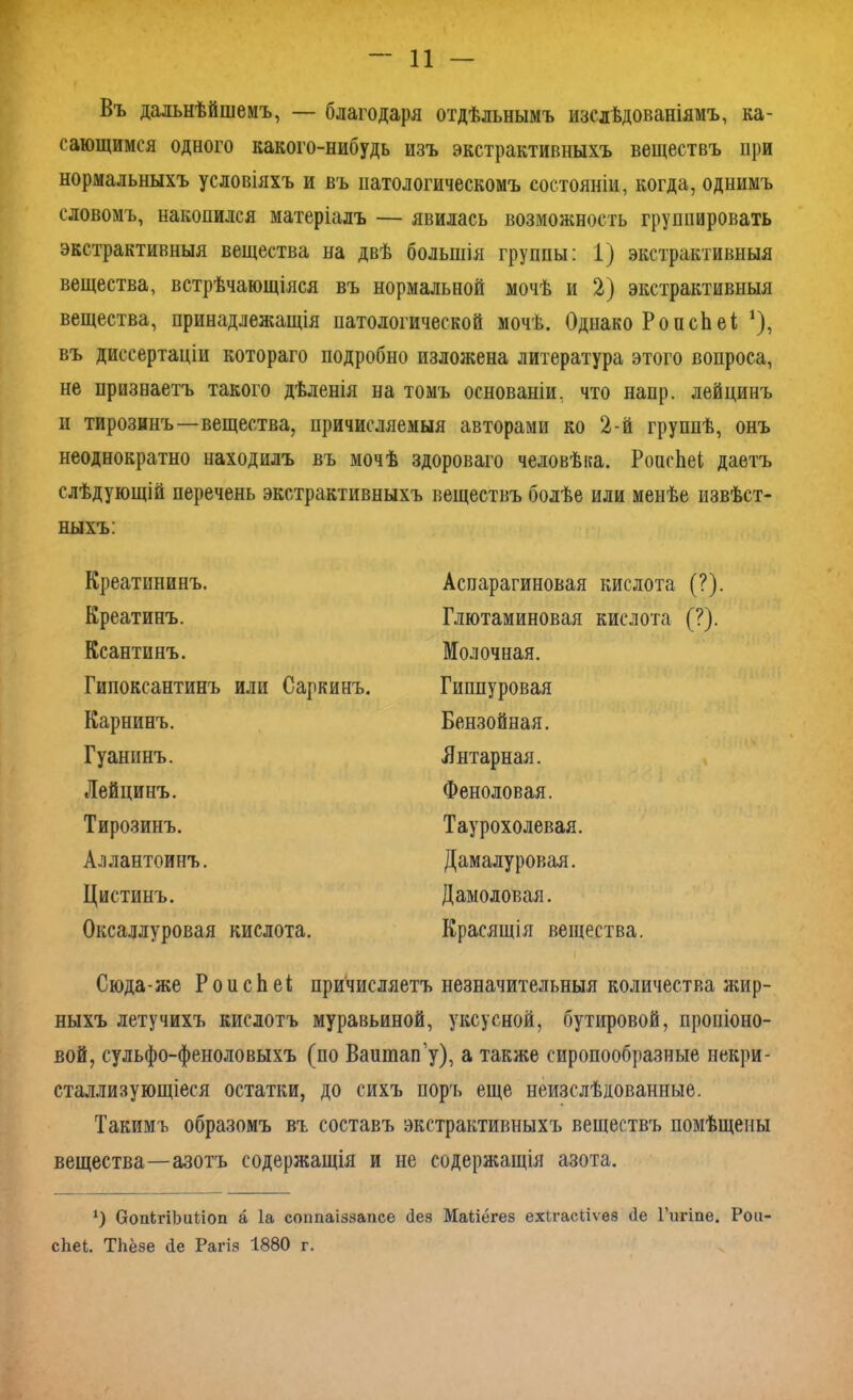Въ дальнѣйшемъ, — благодаря отдѣльнымъ изслѣдованіямъ, ка- сающимся одного какого-нибудь изъ экстрактивныхъ веществъ при нормальныхъ условіяхъ и въ патологическомъ состояніи, когда, одпимъ словомъ, накопился матеріалъ — явилась возможность группировать экстрактивныя вещества на двѣ большія группы: 1) экстрактивныя вещества, встрѣчающіяся въ нормальной мочѣ и 2) экстрактивныя вещества, принадлежащія патологической мочѣ. Однако РоисЬеі 1), въ диссертаціи котораго подробно изложена литература этого вопроса, не признаетъ такого дѣленія на томъ основаніи, что напр. лейцинъ и тирозинъ—вещества, причисляемыя авторами ко 2-й группѣ, онъ неоднократно находилъ въ мочѣ здороваго человѣка. РоасЬеІ даетъ слѣдующій перечень экстрактивныхъ веществъ болѣе или менѣе извѣст- ныхъ: Креатининъ. Креатинъ. Ксантинъ. Гипоксантинъ или Саркинъ. Карнинъ. Гуанинъ. Лейцинъ. Тирозинъ. Аллантоинъ. Цистинъ. Оксаллуровая кислота. Аспарагиновая кислота (?). Глютаминовая кислота (?). Молочная. Гиппуровая Бензойная. Янтарная. Феноловая. Таурохолевая. Дамалуровая. Дамоловая. Красящія вещества. Сюда-же РоисЬеі причисляетъ незначительныя количества жир- ныхъ летучихъ кислотъ муравьиной, уксусной, бутировой, пропіоно- вой, сульфо-феноловыхъ (по Ваишап'у), а также сиропообразные некри- сталлизующіеся остатки, до сихъ поръ еще неизслѣдованные. Такимъ образомъ въ составъ экстрактивныхъ веществъ помѣщены вещества—азотъ содержащія и не содержащія азота. *) ОопігіЬиСіоп а Іа соппаіззаисе Лея Маііёгез ехігасііѵез (1е Гигіпе. Рои сііеі. ТЬёзе Не Рагіз 1880 г.
