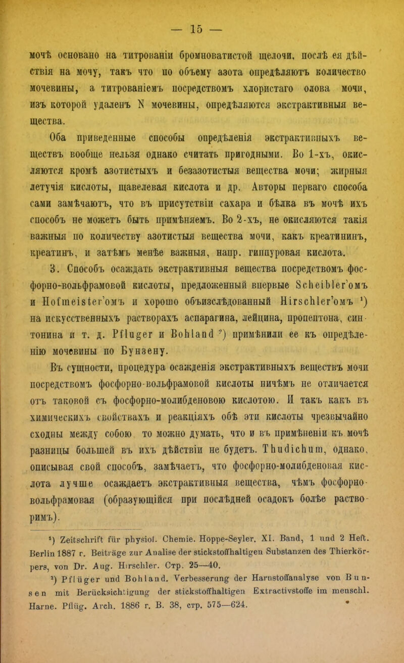 мочѣ основано на титрованіи бромноватистой щелочи, послѣ ея дѣй- ствія на мочу, такъ что но объему азота опредѣляютъ количество мочевины, а титрованіемъ посредствомъ хлористаго олова мочи, изъ которой удаленъ N мочевины, опредѣляются экстрактивныя ве- щества. Оба приведенные способы опредѣленія экстрактивныхъ ве- ществъ вообще нельзя однако считать пригодными. Во 1-хъ, окис- ляются кромѣ азотистыхъ и безазотистыя вещества мочи; жирныя летучія кислоты, щавелевая кислота и др. Авторы перваго способа сами замѣчаютъ, что въ присутствіи сахара и бѣлка въ мочѣ ихъ способъ не можетъ быть примѣняемъ. Во 2-хъ, не окисляются такія важныя по количеству азотистыя вещества мочи, какъ креатининъ, креатинъ, и затѣмъ менѣе важныя, напр. гиппуровая кислота. 3. Способъ осаждать экстрактивныя вещества посредствомъ фос- форно-вольфрамовой кислоты, предложенный впервые 8с1іеіЫег’омъ и НоГшеізіег’омъ и хорошо объизслѣдованный НігвсЫег’омъ *) на искусственныхъ растворахъ аспарагина, лейцина, пропептона, син тонина и т. д. РПи§ег и ВоЫапй ?) примѣнили ее къ опредѣле- нію мочевины по Бунзену. Въ сущности, процедура осажденія экстрактивныхъ веществъ мочи посредствомъ фосфорно-вольфрамовой кислоты ничѣмъ не отличается отъ таковой съ фосфорно-молибденовою кислотою. И такъ какъ въ химическихъ свойствахъ и реакціяхъ обѣ эти кислоты чрезвычайно сходны между собою то можно думать, что и въ примѣненіи къ мочѣ разницы большей въ ихъ дѣйствіи не будетъ. ТЬийісЬит, однако, описывая свой способъ, замѣчаетъ, что фосфорно-молибденовая кис- лота лучше осаждаетъ экстрактивныя вещества, чѣмъ фосфорно- вольфрамовая (образующійся при послѣдней осадокъ болѣе раство римъ). ’) ХеіІвсЪгіП: Гііг рѣузіоі. СЬетіе. Норре-8еу1ег. XI. ВапП, 1 пай 2 НеП. Вегііп 1887 г. Веіігаде гиг Апаіізе <іег зпскзІоіТЬаШ^еп 8иЪэІапгеп без ТЬіегког- регз, ѵоп Бг. Ли§. НігзсЫег. Стр. 25—40. г) Р ГI гі §■ ег иші ВоЫапй. УегЬеззегипд Пег НапіэІоіТапаІузе ѵоп В и п- зеп шП ВегискзісШі?ііщг Пег зЬіскзЬоІТЬаШ^еп ЕхкгасііѵзЬоПе іт тепзсЫ. Нагпе. РПіід. АгсЬ. 1886 г. В. 38, стр. 575—624.