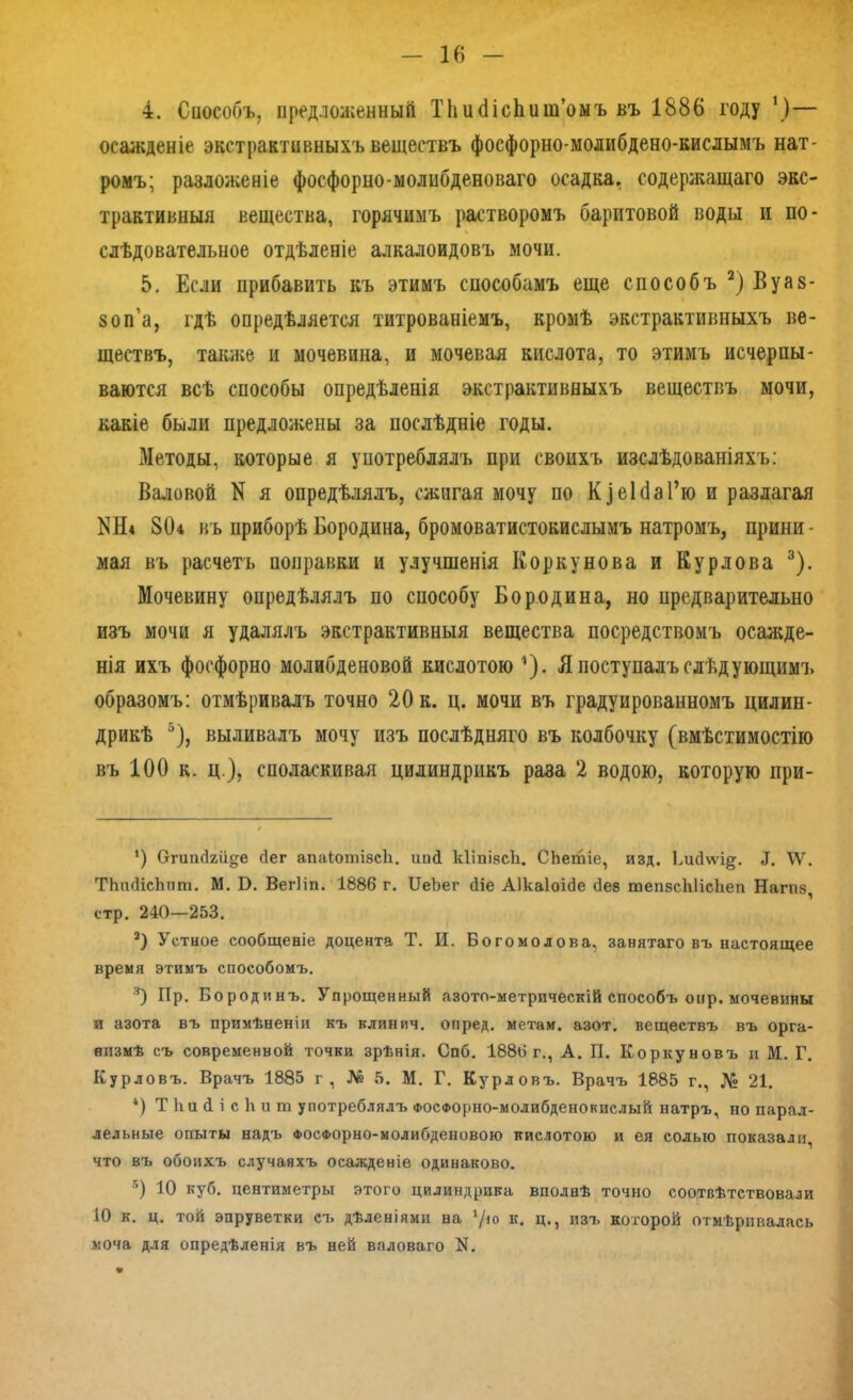 4. Способъ, предложенный Тііисіісііит’омъ въ 1886 году ')— осажденіе экстрактивныхъ веществъ фосфорно-молибдеео-кислымъ нат- ромъ; разложеніе фосфорно-молибденоваго осадка, содержащаго экс- трактивныя вещества, горячимъ растворомъ баритовой воды и по- слѣдовательное отдѣленіе алкалоидовъ мочи. 5. Если прибавить къ этимъ способамъ еще способъ * 2) Вуав- воп’а, гдѣ опредѣляется титрованіемъ, кромѣ экстрактивныхъ ве- ществъ, также и мочевина, и мочевая кислота, то этимъ исчерпы- ваются всѣ способы опредѣленія экстрактивныхъ веществъ мочи, какіе были предложены за послѣдніе годы. Методы, которые я употреблялъ при своихъ изслѣдованіяхъ: Валовой N я опредѣлялъ, сжигая мочу по Кз еі(1 аГю и разлагая КН« 804 въ приборѣ Бородина, бромоватистокислымъ натромъ, прини- мая въ расчетъ поправки и улучшенія Коркунова и Кур лова 3 *). Мочевину опредѣлялъ по способу Бородина, но предварительно изъ мочи я удалялъ экстрактивныя вещества посредствомъ осажде- нія ихъ фосфорно молибденовой кислотою ’З- Я поступалъ слѣдующимъ образомъ: отмѣривалъ точно 20 к. ц. мочи въ градуированномъ цилин- дрикѣ 5), выливалъ мочу изъ послѣдняго въ колбочку (вмѣстимостію въ 100 к. ц ), споласкивая цилиндрикъ раза 2 водою, которую при- *) (тгшнкй^е бег апаіотізсіі. ип<1 кііпівсіі. СЬетіе, изд. Ьисіѵѵі^. \Ѵ. ТЬіиІісЬпт. М. Б. ВегПп. 1886 г. БеЪег <1іе Аікаіоісіе Лез тепзсЫісІіеп Нагпз, стр. 240—253, 2) Устное сообщеніе доцента Т. И. Богомолова, занятаго въ настоящее время этимъ способомъ. 3) Пр. Бородинъ. Упрощенный азото-метрическій способъ онр. мочевины и азота въ примѣненіи къ клинич. опред. метам, азот, веществъ въ орга- низмѣ съ современной точки зрѣнія. Спб. 1886 г., А. П. Коркуновъ и М. Г. Курловъ. Врачъ 1885 г, № 5. М. Г. Курловъ. Врачъ 1885 г., № 21. *) ТНайісЬит употреблялъ Фосфорно-молибденокислый натръ, но парал- лельные опыты надъ ФОСФорно-молибденовою кислотою и ея солью показали что въ обоихъ случаяхъ осажденіе одинаково. 5) Ю куб. центиметры этого цилиндрика вполнѣ точно соотвѣтствовали 10 к. ц. той эпруветки съ дѣленіями на ‘/н> к. ц., изъ которой отмѣривалась моча для опредѣленія въ ней валоваго N. «г