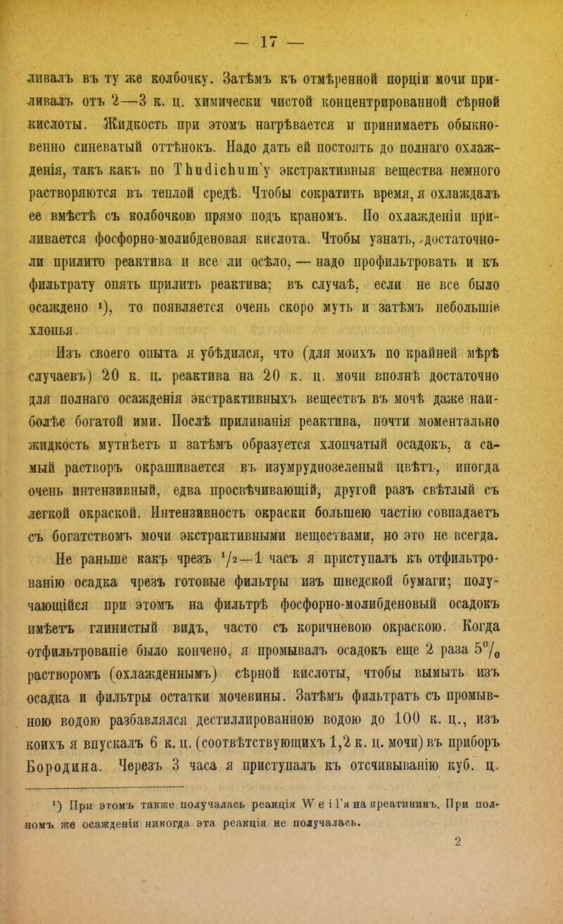 ли валъ въ ту же колбочку. Затѣмъ къ отмѣренной порціи мочи при- ливалъ отъ 2—3 к. ц. химически чистой концентрированной сѣрной кислоты. Жидкость при этомъ нагрѣвается и принимаетъ обыкно- венно синеватый оттѣнокъ. Надо дать ей постоять до полнаго охлаж- денія, такъ какъ по Т ЬибісЬшп’у экстрактивныя вещества немного растворяются въ теплой средѣ. Чтобы сократить время, я охлаждалъ ее вмѣстѣ съ колбочкою прямо подъ краномъ. По охлажденіи при- ливается фосфорно-молибденовая кислота. Чтобы узнать, ,достаточно- ли прилито реактива и все ли осѣло, — надо профильтровать и къ фильтрату опять прилить реактива; въ случаѣ, если не все было осаждено х), то появляется очень скоро муть и затѣмъ небольшіе хлонья. Изъ своего опыта я убѣдился, что (для моихъ по крайней мѣрѣ случаевъ) 20 к. ц. реактива на 20 к. ц. мочи вполнѣ достаточно для полнаго осажденія экстрактивныхъ веществъ въ мочѣ далее наи- болѣе богатой ими. Послѣ приливанія реактива, почти моментально жидкость мутнѣетъ и затѣмъ образуется хлопчатый осадокъ, а са- мый растворъ окрашивается въ изумруднозеленый цвѣтъ, иногда очень интензивный, едва просвѣчивающій, другой разъ свѣтлый съ легкой окраской. Интензивность окраски большею частію совпадаетъ съ богатствомъ мочи экстрактивными веществами, но это не всегда. Не раньше какъ чрезъ 72 —1 часъ я приступалъ къ отфильтро- ванію осадка чрезъ готовые фильтры изъ шведской бумаги; полу- чающійся при этомъ на фильтрѣ фосфорно-молибденовый осадокъ имѣетъ глинистый видъ, часто съ коричневою окраскою. Когда отфильтрованіе было кончено, я промывалъ осадокъ еще 2 раза 5°/0 растворомъ (охлажденнымъ) сѣрной кислоты, чтобы вымыть изъ осадка и фильтры остатки мочевины. Затѣмъ фильтратъ съ промыв- ною водою разбавлялся дестиллированною водою до 100 к. ц., изъ коихъ я впускалъ 6 к. ц. (соотвѣтствующихъ 1,2 к. ц. мочи) въ приборъ Бородина. Черезъ 3 часа я приступалъ къ отсчивыванію куб. ц. *) При этомъ также получалась реакція \Ѵ е і Г я на креатининъ. При пол- номъ же осажденіи никогда эта реакція не получалась. 2