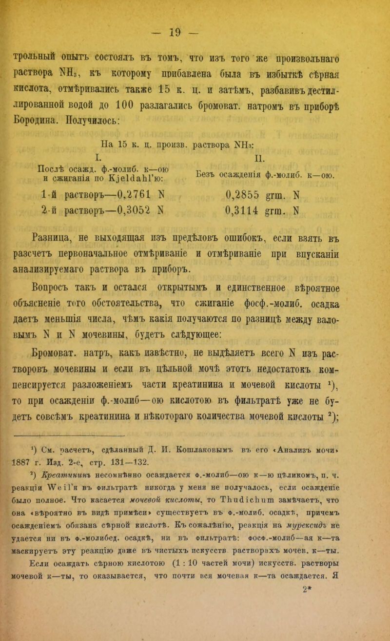 трольный опытъ состоялъ въ томъ, что изъ того же произвольнаго раствора МІ3, къ которому прибавлена была въ избыткѣ сѣрная кислота, отмѣривались также 15 к. ц. и затѣмъ, разбавивъ дестил- лированной водой до 100 разлагались бромоват. натромъ въ приборѣ Бородина. Получилось: На 15 к. ц. произв. раствора КНз: I. Послѣ осажд. ф.-молиб. к—ою и сжиганія по К^еЫаЫ’ю: 1- й растворъ—0.2761 N 2- й растворъ—0,3052 N II. Безъ осажденія ф.-молиб. к—ою. 0,2855 &гш. N 0,3114 §пп. N Разница, не выходящая изъ предѣловъ ошибокъ, если взять въ разсчетъ первоначальное отмѣриваніе и отмѣриваніе при впусканіи анализируемаго раствора въ приборъ. Вопросъ такъ и остался открытымъ и единственное вѣроятное объясненіе того обстоятельства, что сжиганіе фосф.-молиб. осадка даетъ меньшія числа, чѣмъ какія получаются по разницѣ между вало- вымъ N и N мочевины, будетъ слѣдующее: Бромоват. натръ, какъ извѣстно, не выдѣляетъ всего N изъ рас- творовъ мочевины и если въ цѣльной мочѣ этотъ недостатокъ ком- пенсируется разложеніемъ части креатинина и мочевой кислоты *), то при осажденіи ф.-молиб—ою кислотою въ фильтратѣ уже не бу- детъ совсѣмъ креатинина и нѣкотораго количества мочевой кислоты 2); *) См. расчетъ, сдѣланный Д. И. Кошлаковымъ въ его «Анализъ мочи» 1887 г. Изд. 2-е, стр. 131—132. г) Креатининъ несомнѣнно осаждается Ф,-молиб—ою к—ю цѣликомъ, п. ч. реакціи \УеіГя въ Фильтратѣ никогда у меня не получалось, если осажденіе было полное. Что касается мочевой кислоты, то ТЬшНсЬит замѣчаетъ, что она «вѣроятно въ видѣ примѣси» существуетъ въ Ф.-молиб. осадкѣ, причемъ осажденіемъ обязана сѣрной кислотѣ. Къ сожалѣнію, реакція на мурексидъ не удается ни въ Ф.-молибед. осадкѣ, ни въ Фильтратѣ: фосф.-моли6—ая к—та маскируетъ эту реакцію даже въ чистыхъ искусств растворахъ мочев. к—ты. Если осаждать сѣрною кислотою (1 : 10 частей мочи) искусств, растворы мочевой к—ты, то оказывается, что почти вся мочевая к—та осаждается. Я 2*