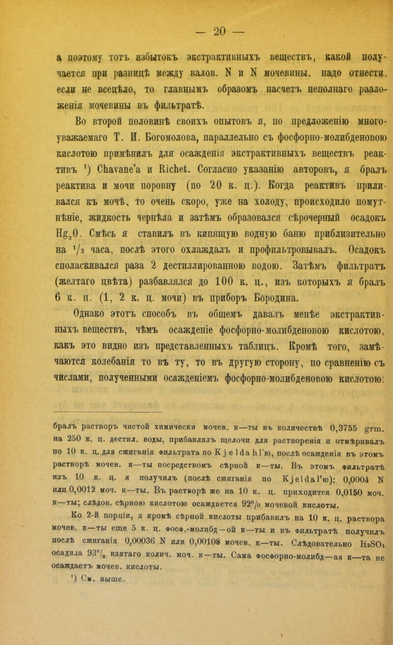 а поэтому тотъ избытокъ экстрактивныхъ веществъ, какой поду- чается при разницѣ между валов. N и N мочевины, надо отнести, если не всецѣло, то главнымъ образомъ насчетъ неполнаго разло- женія мочевины въ фильтратѣ. Во второй половинѣ своихъ опытовъ я, по предложенію много- уважаемаго Т. И. Богомолова, параллельно съ фосфорно-молибденовою кислотою примѣнилъ для осажденія экстрактивныхъ веществъ реак- тивъ *) СЬаѵапеа и КісЬеІ. Согласно указанію авторовъ, я бралъ реактива и мочи поровну (по 20 к. ц.). Когда реактивъ прили- вался къ мочѣ, то очень скоро, уже на холоду, происходило помут- нѣніе, жидкость чернѣла и затѣмъ образовался сѣрочерный осадокъ Н§20. Смѣсь я ставилъ въ кипящую водную баню приблизительно на ‘/а часа, послѣ этого охлаждалъ и профильтровывалъ. Осадокъ споласкивался раза 2 дестиллированною водою. Затѣмъ фильтратъ (желтаго цвѣта) разбавлялся до 100 к. ц., изъ которыхъ я бралъ 6 к. ц. (1, 2 к. ц. мочи) въ приборъ Бородина, Однако этотъ способъ въ общемъ давалъ менѣе экстрактив- ныхъ веществъ, чѣмъ осажденіе фосфорно-молибденовою кислотою, какъ это видно изъ представленныхъ таблицъ. Кромѣ того, замѣ- чаются колебанія то въ ту, то въ другую сторону, по сравненію съ числами, полученными осажденіемъ фосфорно-молибденовою кислотою: брадъ растворъ чистой химически мочев. к—ты въ количествѣ 0,3755 ^пп. на 250 к. ц. дестил. воды, прибавлялъ щелочи для растворенія и отмѣривалъ по 10 к. ц. для сжиганія Фильтрата по К ] е ІбаЫ’ю, послѣ осажденія въ этомъ растворѣ мочев. к—ты посредствомъ сѣрной к—ты. Въ этомъ фильтратѣ изъ 10 к. ц. я получилъ (послѣ сжиганія по Кдеійаі’ю): 0,0004 N или 0,0012 моч. к—ты. Въ растворѣ же на 10 к. ц. приходится 0,0150 моч. к—ты; слѣдов. сѣрною кислотою осаждается 92°/о мочевой кислоты. Ко 2-й порціи, я кромѣ сѣрной кислоты прибавилъ на 10 к. ц. раствора мочев. к ты еще 5 к. ц. фосф.-моли6д —ой к—ты и въ Фильтратѣ получилъ послѣ сжиганія 0,00036 N или 0,00108 мочев. к-ты. Слѣдовательно НаЗО* осадила 93°/0 взятаго колич. моч. к-ты. Сама ФосФорно-молибд—ая к—та не осаждаетъ мочев. кислоты. ') См. выше.