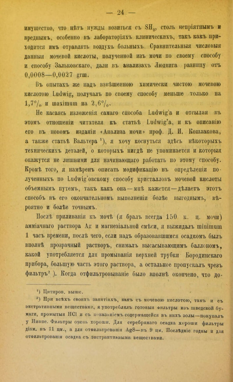 имущество, что нѣтъ нужды возиться съ 8Н2, столь непріятнымъ и вреднымъ, особенно въ лабораторіяхъ клиническихъ, такъ какъ при- ходится имъ отравлять воздухъ больныхъ. Сравнительныя числовыя данныя мочевой кислоты, полученной изъ мочи по своему способу и способу Зальковскаго, дали въ анализахъ Людвига разницу отъ 0,0008—0,0027 ёгш. Въ опытахъ лее надъ взвѣшенною химически чистою мочевою кислотою Ьисіхѵі^, получалъ по своему способу меньше только на 1,7°/0 и шахішиш на 2,6%• Не касаясь изложенія самаго способа Ьн(1\ѵід’а и отсылая въ этомъ отношеніи читателя къ статьѣ ІисИѵід’а, и къ описанію его въ новомъ изданіи «Анализа мочи» проф. Д. И. Кошлакова, а также статьѣ Вальтера ’), я хочу коснуться здѣсь нѣкоторыхъ техническихъ деталей, о которыхъ нигдѣ не упоминается и которыя окажутся не лишними для начинающаго работать по этому способу. Кромѣ того, я намѣренъ описать модификацію въ опредѣленіи по- лученныхъ по ЬисМд’овскоыу способу кристалловъ мочевой кислоты объемнымъ путемъ, такъ какъ она —миѣ кажется —дѣлаетъ этотъ способъ въ его окончательномъ выполненіи болѣе выгоднымъ, вѣ- роятно и болѣе точнымъ. Послѣ приливанія къ мочѣ (я бралъ всегда 150 к. ц. мочи) амміачнаго раствора Ад и магнезіальной смѣси, я выжидалъ тіпітиш 1 часъ времени, послѣ чего, если надъ образовавшимся осадкомъ былъ вполнѣ прозрачный растворъ, снималъ высасывающимъ баллономъ, какой употребляется для промыванія верхней трубки Бородинскаго прибора, большую часть этого раствора, а остальное пропускалъ чрезъ фильтръ- ). Когда отфильтровываніе было вполнѣ окончено, что до- ‘) Цитиров. выше. 3) При всѣхъ своихъ замятіяхъ, какъ съ мочевою кислотою, такъ и съ экстративными веществами, я употреблялъ готовыя Фильтры изъ шведской бу- маги, промытыя НС1 и съ показаніемъ содержащейся въ нихъ золы—покупалъ , У Ниппе. Фильтры очень хороши. Для серебрянаго оеадка хороши фильтры діам. въ 11 цм., а для отФильтрованія Ад8—въ 9 цм. Послѣдніе годны и для отФильтровашя осадка съ экстрактивными веществами.