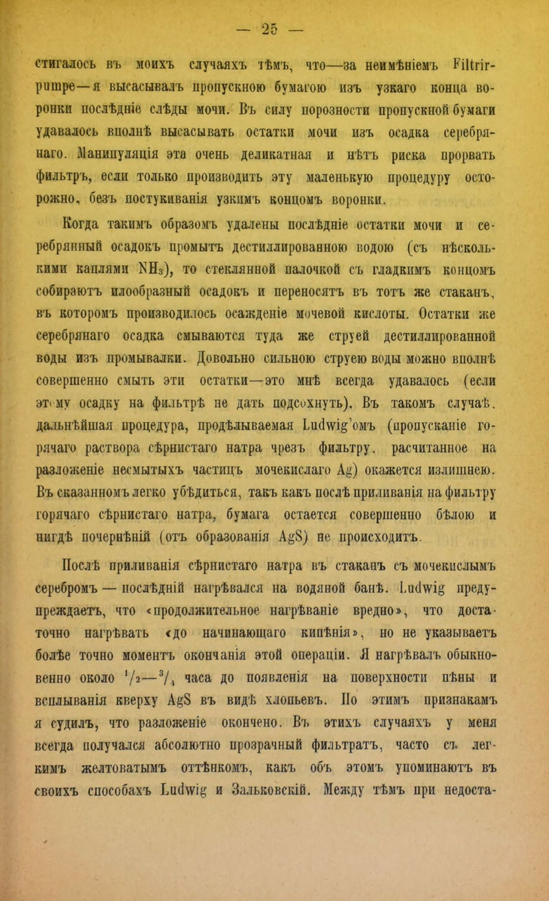 стигалось въ моихъ случаяхъ тѣмъ, что—за неимѣніемъ Кііігіг- ритре—я высасывалъ пропускною бумагою изъ узкаго конца во- ронки послѣдніе слѣды мочи. Въ силу норозности пропускной бумаги удавалось вполнѣ высасывать остатки мочи изъ осадка серебря- наго. Манипуляція эта очень деликатная и нѣтъ риска прорвать фильтръ, если только производить эту маленькую процедуру осто- рожно, безъ постукиванія узкимъ концомъ воронки. Когда такимъ образомъ удалены послѣдніе остатки мочи и се- ребрянный осадокъ промытъ дестиллированною водою (съ нѣсколь- кими каплями ІЯНз), то стеклянной палочкой съ гладкимъ концомъ собираютъ илообразный осадокъ и переносятъ въ тотъ же стаканъ, въ которомъ производилось осажденіе мочевой кислоты. Остатки же серебрянаго осадка смываются туда же струей дестиллированной воды изъ промывалки. Довольно сильною струею воды можно вполнѣ совершенно смыть эти остатки—это мнѣ всегда удавалось (если этіму осадку на фильтрѣ не дать подсохнуть). Въ такомъ случаѣ, дальнѣйшая процедура, продѣлываемая Ьисіѵѵі^’омъ (пропусканіе го- рячаго раствора сѣрнистаго натра чрезъ фильтру, расчитанное на разложеніе несмытыхъ частицъ мочекислаго А$) окажется излишнею. Въ сказанномъ легко убѣдиться, такъ какъ послѣ приливанія на фильтру горячаго сѣрнистаго натра, бумага остается совершенно бѣлою и нигдѣ почернѣній (отъ образованія А§8) не происходитъ. Послѣ приливанія сѣрнистаго натра въ стакаиъ съ мочекислымъ серебромъ — послѣдній нагрѣвался на водяной банѣ. Іи(1\ѵі& преду- преждаетъ, что «продолжительное нагрѣваніе вредно», что доста- точно нагрѣвать <до начинающаго кипѣнія», но не указываетъ болѣе точно моментъ окончанія этой операціи. Л нагрѣвалъ обыкно- венно около V2—3/і часа до появленія на поверхности пѣны и всплыванія кверху А§8 въ видѣ хлопьевъ. По этимъ признакамъ я судилъ, что разложеніе окончено. Въ этихъ случаяхъ у меня всегда получался абсолютно прозрачный фильтратъ, часто съ лег- кимъ желтоватымъ оттѣнкомъ, какъ объ этомъ упоминаютъ въ своихъ способахъ ВисІ\ѵі& и Зальковскій. Между тѣмъ при недоста-