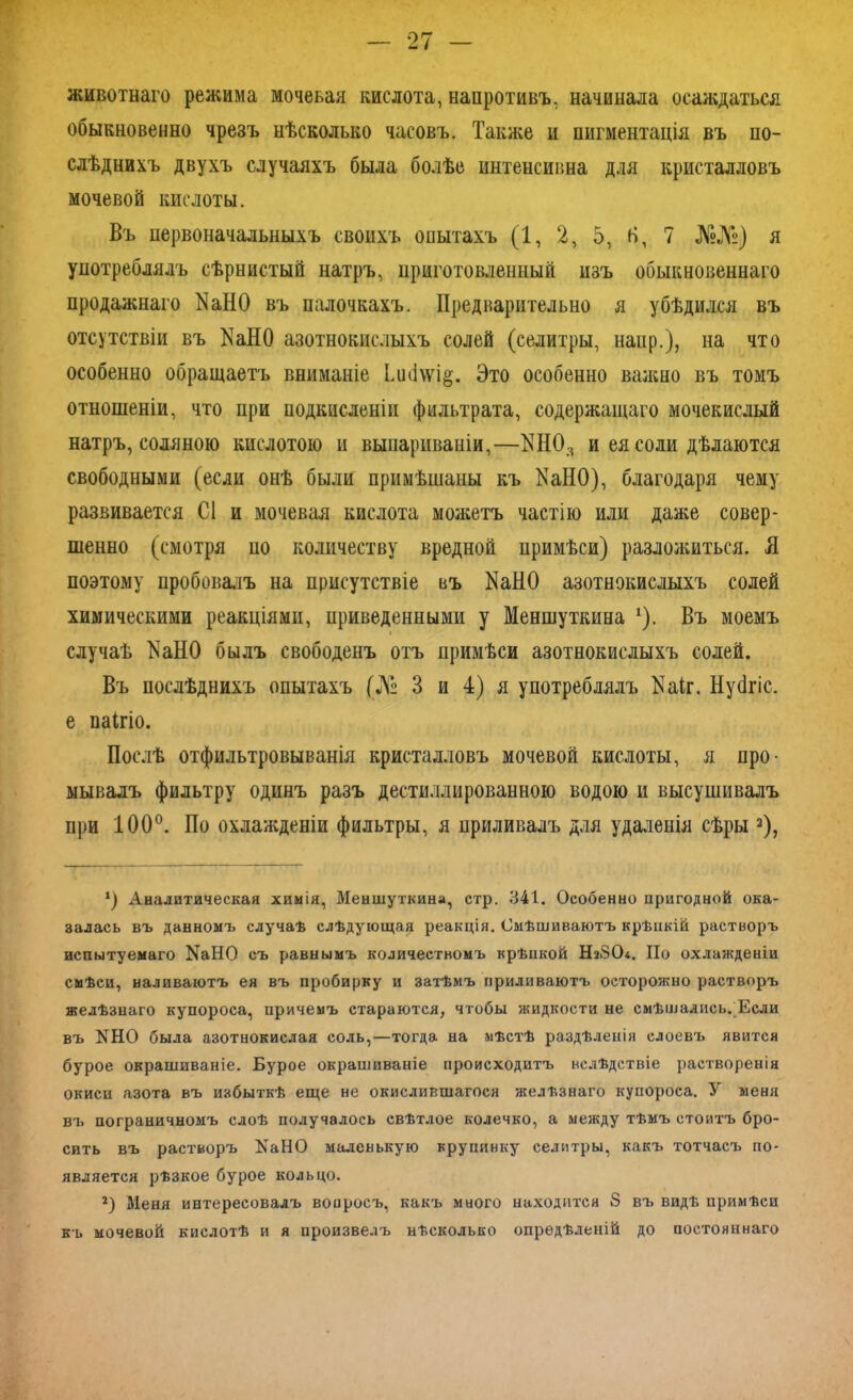животнаго режима мочевая кислота, напротивъ, начинала осаждаться обыкновенно чрезъ нѣсколько часовъ. Также и пигментація въ по- слѣднихъ двухъ случаяхъ была болѣе интенсивна для кристалловъ мочевой кислоты. Въ первоначальныхъ своихъ опытахъ (1, 2, 5, Н, 7 №№) я употреблялъ сѣрнистый натръ, приготовленный изъ обыкновеннаго продажнаго КаНО въ палочкахъ. Предварительно я убѣдился въ отсутствіи въ ^аНО азотнокислыхъ солей (селитры, наир.), на что особенно обращаетъ вниманіе Ьиііѵѵі§. Это особенно важно въ томъ отношеніи, что при подкисленіи фильтрата, содержащаго мочекислый натръ, соляною кислотою и выпариваніи,—НН03 и ея соли дѣлаются свободными (если онѣ были примѣшаны къ КаНО), благодаря чему развивается С1 и мочевая кислота можетъ частію или даже совер- шенно (смотря по количеству вредной примѣси) разложиться. Я поэтому пробовалъ на присутствіе въ КаНО азотнокислыхъ солей химическими реакціями, приведенными у Меншуткина х). Въ моемъ случаѣ І^аНО былъ свободенъ отъ примѣси азотнокислыхъ солей. Въ послѣднихъ опытахъ (№ 3 и 4) я употреблялъ Как. Нускіс. е пакіо. Послѣ отфильтровыванія кристалловъ мочевой кислоты, я про- мывалъ фильтру одинъ разъ дестиллированною водою и высушивалъ при 100°. По охлажденіи фильтры, я приливалъ для удаленія сѣры 2), *) Аналитическая химія, Меншуткина, стр. 341. Особенно пригодной ока- залась въ данномъ случаѣ слѣдующая реакція. Смѣшиваютъ крѣпкій растворъ испытуемаго КаНО съ равнымъ количествомъ крѣпкой Нз80<. По охлажденіи смѣси, наливаютъ ея въ пробирку и затѣмъ приливаютъ осторожно растворъ желѣзнаго купороса, причемъ стараются, чтобы жидкости не смѣшались. Если въ КНО была азотнокислая соль,—тогда на мѣстѣ раздѣленія слоевъ явится бурое окрашиваніе. Бурое окрашиваніе происходитъ вслѣдствіе растворенія окисп азота въ избыткѣ еще не окислившагося желѣзнаго купороса. У меня въ пограничномъ слоѣ получалось свѣтлое колечко, а между тѣмъ стоитъ бро- сить въ растворъ КаНО маленькую крупинку селитры, какъ тотчасъ по- является рѣзкое бурое кольцо. 2) Меня интересовалъ вопросъ, какъ много находится 8 въ видѣ примѣси къ мочевой кислотѣ и я произвелъ нѣсколько опредѣленій до постояннаго