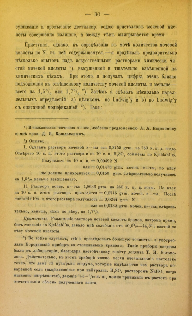 сушиваніе и промываніе дестиллир. водою кристалловъ мочевой кис- лоты совершенно излишне, а между тѣмъ выигрывается время. Приступая, однако, къ опредѣленію въ мочѣ количества мочевой кислоты по К, въ ней содержащемуся,—я продѣлалъ предварительно нѣсколько опытовъ надъ искусственными растворами химически чи- стой мочевой кислоты *), высушенной и тщательно взвѣшенной на химическихъ вѣсахъ. При этомъ я получалъ цифры, очень близко подходившія къ отвѣшенному количеству мочевой кислоты, и меньше— всего на 1,5% или 1,7% 2). Затѣмъ я сдѣлалъ нѣсколько парал- лельныхъ опредѣленій: а) цѣликомъ по ЬисЬу^’у и Ь) по Ішсіѵуія’у съ описанной модификаціей 3). Такъ: 1) Я пользовался мочевою к—ого, любезно предложенною А. А. Евдокимову ц мнѣ прОФ. Д. И. Кошляковымъ. Опыты: I. Сдѣланъ растворъ мочевой к—ты изъ 0,3755 ^гт. на 250 к. ц. д. воды. Отмѣрено 10 к. ц. этого раствора и съ 10 к. ц. Н2804 сожжены по К|еШаЫ’ю. Получилось на 10 к. ц. — 0,00492 N или = 0,01475 §тш. мочев. к—ты, по вѣсу же должно приходиться = 0,0150 дгхп. Слѣдовательно получилось на 1,5°/о меньше взвѣшеннаго. II. Растворъ мочев. к-ты: 1,8636 дгш. на 250 к. ц. д. воды. По вѣсу на 10 к. ц. этого раствора приходится = 0,0745 ^гщ. мочев. к—ты. Послѣ сжиганія Юк. и. этого раствора получилось = 0,0244 §;гтп. N или = 0,0732 ^гпі. мочев. к—ты; слѣдова- тельно, меньше, чѣмъ по вѣсу, на 1,7°/о. Примѣчаніе. Разложеніе раствора мочевой кислоты бромов, натромъ прямо безъ сжиганія по ^еШЫ'ю, давало мнѣ колебанія отъ 40,0°/о—44,6°/о взятой по вѣсу мочевой кислоты. 3) В° всѣхъ случаяхъ, гдѣ я преслѣдовалъ большую точность—я употреб- лялъ Бородинскій приборъ со стекляннымъ краномъ. Такіе приборы введены были въ лабораторіи, благодаря настойчивому совѣту доцента Т. И. Богомо- лова. Дѣйствительно, въ этомъ приборѣ можно вести отсчитываніе настолько точно, что даже тѣ пузырьки воздуха, которые выдѣляются изъ раствора по- варенной соли (выдѣляющіеся при нейтрализ. Н2804 растворомъ ХаНО, когда жидкость нагрѣвается), дающіе к. ц., можно принимать въ расчетъ при отсчитываніи объема полученнаго азота.