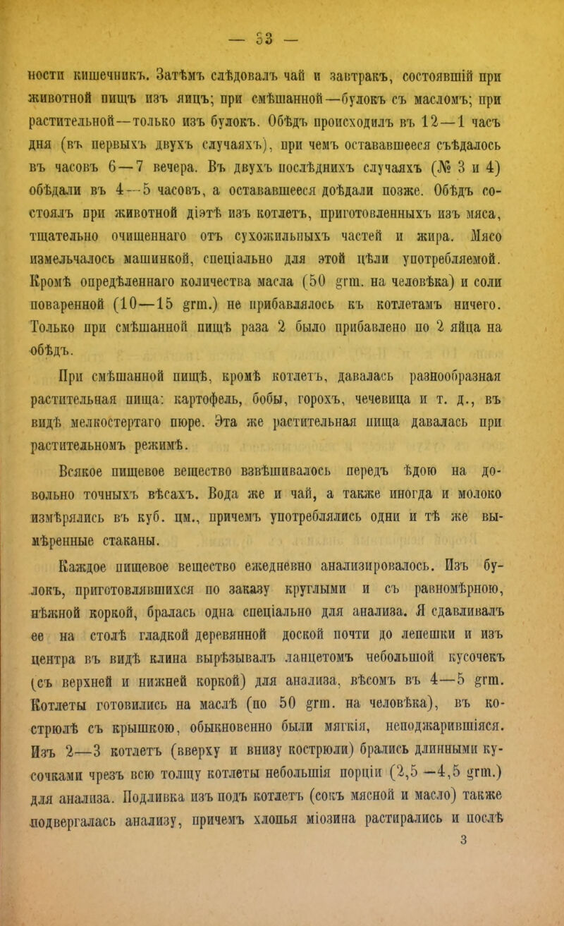 — 53 — ности кишечникъ. Затѣмъ слѣдовалъ чай и завтракъ, состоявшій при животной пищъ изъ яицъ; при смѣшанной—булокъ съ масломъ; при растительной—только изъ булокъ. Обѣдъ происходилъ въ 12—1 часъ дня (въ первыхъ двухъ случаяхъ), при чемъ остававшееся съѣдалось въ часовъ 6 — 7 вечера. Въ двухъ послѣднихъ случаяхъ (№ 3 и 4) обѣдали въ 4—5 часовъ, а остававшееся доѣдали позже. Обѣдъ со- стоялъ при животной діэтѣ изъ котлетъ, приготовленныхъ изъ мяса, тщательно очищеннаго отъ сухожильныхъ частей и жира. Мясо измельчалось машинкой, спеціально для этой цѣли употребляемой. Кромѣ опредѣленнаго количества масла (50 §гт. на человѣка) и соли поваренной (10—15 §гт.) не прибавлялось къ котлетамъ ничего. Только при смѣшанной пищѣ раза 2 было прибавлено по 2 яйца на обѣдъ. При смѣшанной пищѣ, кромѣ котлетъ, давалась разнообразная растительная пища: картофель, бобы, горохъ, чечевица и т. д., въ видѣ мелкостертаго пюре. Эта же растительная пища давалась при растительномъ режимѣ. Всякое пищевое вещество взвѣшивалось передъ ѣдою на до- вольно точныхъ вѣсахъ. Вода же и чай, а также иногда и молоко измѣрялись въ куб. цм., причемъ употреблялись одни и тѣ же вы- мѣренные стаканы. Каждое пищевое вещество ежедневно анализировалось. Изъ бу- локъ, приготовлявшихся по заказу круглыми и съ равномѣрною, нѣжной коркой, бралась одна спеціально для анализа. Я сдавливалъ ее на столѣ гладкой деревянной доской почти до лепешки и изъ центра въ видѣ клина вырѣзывалъ ланцетомъ небольшой кусочекъ (съ верхней и нижней коркой) для анализа, вѣсомъ въ 4—5 &гт. Котлеты готовились на маслѣ (по 50 §гш. на человѣка), въ ко- стрюлѣ съ крышкою, обыкновенно были мягкія, неподжарившіяся. Изъ 2—3 котлетъ (вверху и внизу кострюли) брались длинными ку- сочками чрезъ всю толщу котлеты небольшія порціи (2,5 —4,5 §гш.) для анализа. Подливка изъ подъ котлетъ (сокъ мясной и масло) также подвергалась анализу, причемъ хлопья міозина растирались и послѣ з