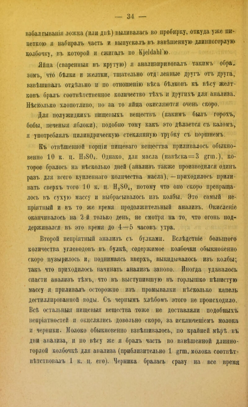 взбалтыванія ложка (или двѣ) выливалась во пробирку, откуда уже пи- петкою я набиралъ часть и выпускалъ въ взвѣшенную длинногорлую колбочку, въ которой и сжигалъ но КзеІсіаЫ ю. Яйца (сваренныя въ крутую) я анализиривовалъ такимъ обра_ зомъ, что бѣлки и желтки, тщательно отді ленные другъ отъ друга, взвѣшивалъ отдѣльно и по отношенію вѣса бѣлковъ къ вѣсу желт- ковъ бралъ соотвѣтственное количество тѣхъ и другихъ для анализа. Нѣсколько хлопотливо, но за то яйца окисляются очень скоро. Для полужидкихъ пищевыхъ веществъ (какимъ былъ горохъ, бобы, печеныя яблоки), подобно тому какъ это дѣлается съ каломъ, я употреблялъ цилиндрическую стеклянную трубку съ поршнемъ. Къ отвѣшенной порціи пищеваго вещества приливалось обыкно- венно 10 к. ц. Н28О4. Однако, для масла (навѣска=3 §гт.), ко- торое бралось на нѣсколько дней (анализъ также производился одинъ разъ для всего купленнаго количества масла), —приходилось прили- вать сверхъ того 10 к. ц. Н2$04, потому что оно скоро превраща- лось въ сухую массу и выбрасывалось изъ колбы. Это самый не- пріятный и въ то же время продолжительный анализъ. Окисленіе оканчивалось на 2 й только день, не смотря на то, что огонь под- держивался въ это время до 4—5 часовъ утра. Второй непріятный анализъ съ булками. Вслѣдствіе большого количества углеводовъ въ булкѣ, содержимое колбочки обыкновенно скоро пузырилось и, поднимаясь вверхъ, выкидывалось изъ колбы; такъ что приходилось начинать анализъ заново. Иногда удавалось спасти анализъ тѣмъ, что въ выступившую въ горлышко пѣнистую массу я приливалъ осторожно изъ промывалки нѣсколько капель дестиллированной воды. Съ чернымъ хлѣбомъ этого не происходило. Всѣ остальныя пищевыя вещества тоже не доставляли подобныхъ непріятностей и окислялись довольно скоро, за исключеніемъ молока и черники. Молоко обыкновенно взвѣшивалось, ио крайней мѣрѣ въ дни анализа, и ио вѣсу же я брадъ часть во взвѣшенной длинно- горлой колбочкѣ для анализа (приблизительно 1 $пп. молока соотвѣт- вѣтствовадъ 1 к. ц. его). Черника бралась сразу на все время