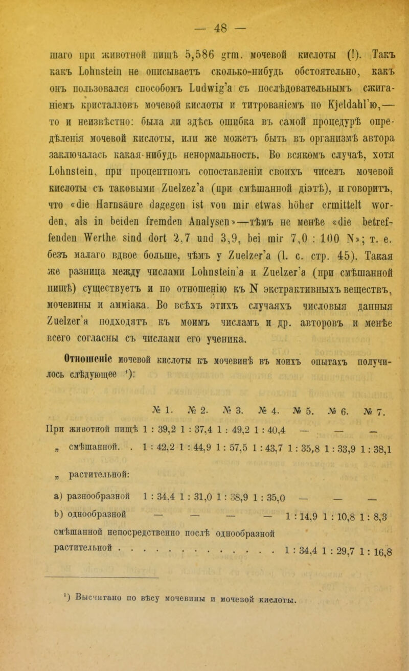 шаго при животной ішщѣ 5,586 §пп. мочевой кислоты (!). Такъ какъ ІоЬпзІеіи не описываетъ сколько-нибудь обстоятельно, какъ онъ пользовался способомъ Ьікіѵѵі^а съ послѣдовательнымъ сжига- ніемъ кристалловъ мочевой кислоты и титрованіемъ по К]е1баЫ’ю,— то и неизвѣстно: была ли здѣсь ошибка въ самой процедурѣ опре- дѣленія мочевой кислоты, или же можетъ быть въ организмѣ автора заключалась какая-нибудь ненормальность. Во всякомъ случаѣ, хотя ѣоЬпзІеіп, при процентномъ сопоставленіи своихъ чиселъ мочевой кислоты съ таковыми йиеігег’а (при смѣшанной діэтѣ), и говоритъ, что «біе Нагпваиге бадо^еп І8І ѵоп щіг еІ\ѵаз ЬбЬег сгшіЦеІі; \ѵог- беп, аіз іп Ьеібеп Ггетбеп Апаіузеп»—тѣмъ не менѣе «біе ЪеігеГ- Гепбеп \Ѵег11іе зіпб богѣ 2.7 ипб 3,9, Ьеі шіг 7,0 : 100 IV»; т. е. безъ малаго вдвое больше, чѣмъ у Хиеігег’а (1. с. стр. 45). Такая же разница между числами Іо1іп$ІеігГа и Хиеігег’а (нри смѣшанной пищѣ) существуетъ и по отношенію къ N экстрактивныхъ веществъ, мочевины и амміака. Во всѣхъ этихъ случаяхъ числовыя данныя Хиеігег'а подходятъ къ моимъ числамъ и др. авторовъ и менѣе всего согласны съ числами его ученика. Отношеніе мочевой кислоты къ мочевинѣ въ моихъ опытахъ получи- лось слѣдующее ')•' № 1. № 2. № 3. № 4. № 5. № 6. № 7. При животной пищѣ 1 : 39,2 1 : 37,4 1 : 49,2 1 : 40,4 — — _ „ смѣшанной. . 1:42,2 1:44.9 1:57,5 1:43,7 1:35,8 1:33,9 1:38,1 „ растительной: a) разнообразной 1 : 34.4 1 : 31,0 1 : 38,9 1 : 35,0 — — — b) однообразной — — — — 1 :14,9 1 : 10,8 1: 8,3 смѣшанной непосредственно послѣ однообразной растительной 1 : 34,4 1 : 29,7 1: 16,8 ‘) Высчитано по вѣсу мочевины и мочевой кислоты.