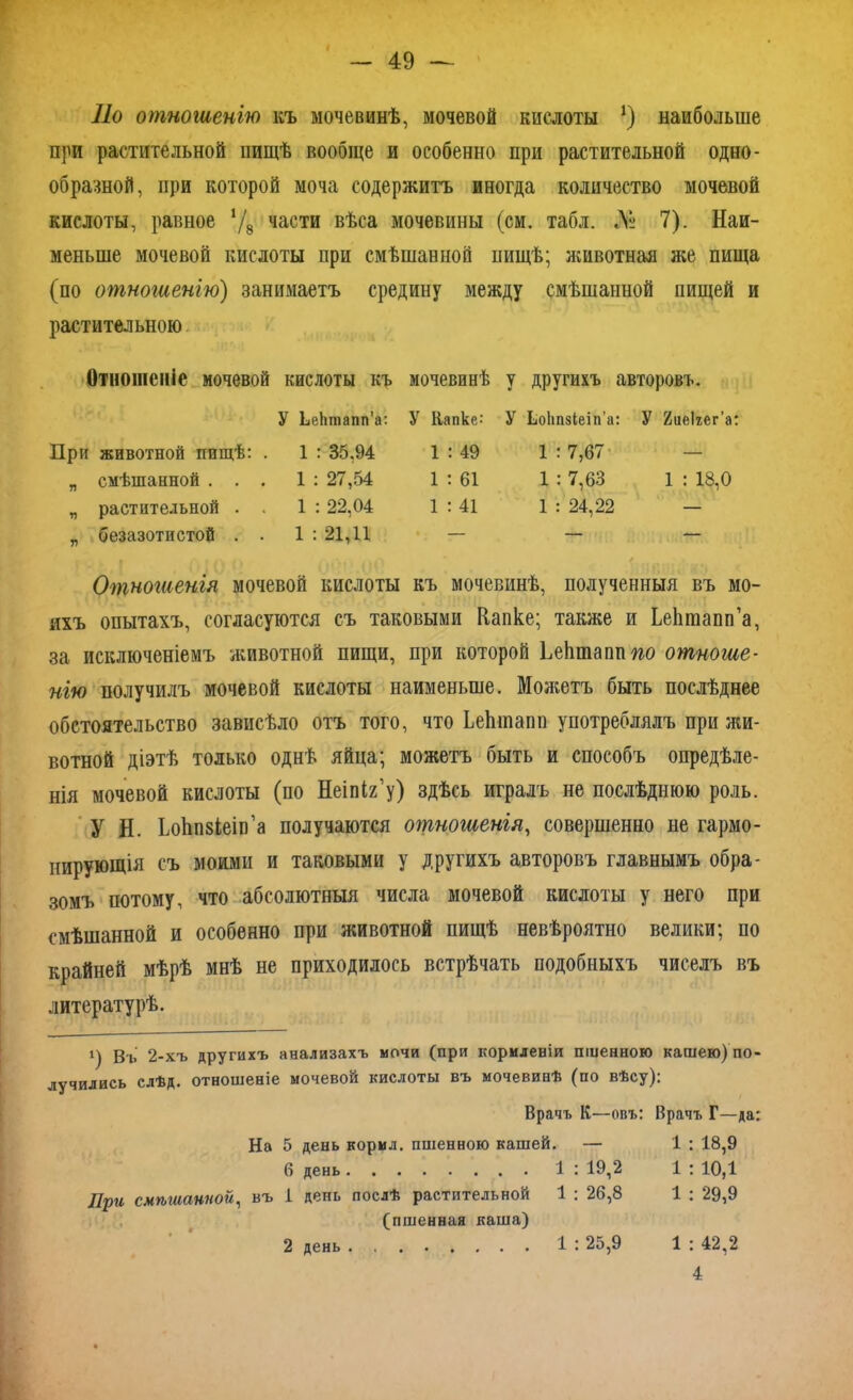 По отношенію къ мочевинѣ, мочевой кислоты *) наибольше при растительной пищѣ вообще и особенно при растительной одно- образной, при которой моча содержитъ иногда количество мочевой кислоты, равное ‘/8 части вѣса мочевины (см. табл. № 7). Наи- меньше мочевой кислоты при смѣшанной пищѣ; животная же пища (по отношенію) занимаетъ средину между смѣшанной пищей и растительною Отношеніе мочевой кислоты къ мочевинѣ у другихъ авторовъ. У ЬеЬтапп’а: У Капке: У Ьоітзіеіп’а: У 2ие1гег’а: При животной пищѣ: . 1 : 35.94 1 : 49 1 : 7,67 „ смѣшанной . . . 1 : ; 27,54 1 : 61 1 : 7,63 1 : 18,0 „ растительной . . 1 : 22,04 1 : 41 1 : : 24,22 — „ безазотистой . . 1 : 21,11 — Отношенія мочевой кислоты къ мочевинѣ, полученныя въ мо- ихъ опытахъ, согласуются съ таковыми Капке; также и ЬеЬтапп’а, за исключеніемъ животной пищи, при которой ЬеЬшапптго отноше- нію получилъ мочевой кислоты наименьше. Можетъ быть послѣднее обстоятельство зависѣло отъ того, что ЬеЬшапп употреблялъ при жи- вотной діэтѣ только однѣ яйца; можетъ быть и способъ опредѣле- нія мочевой кислоты (по Неіпіг’у) здѣсь игралъ не послѣднюю роль. У Н. ЬоЬпзіеіп’а получаются отношенія, совершенно не гармо- нирующія съ моими и таковыми у другихъ авторовъ главнымъ обра- зомъ потому, что абсолютныя числа мочевой кислоты у него при смѣшанной и особенно при животной пищѣ невѣроятно велики; по крайней мѣрѣ мнѣ не приходилось встрѣчать подобныхъ чиселъ въ литературѣ. х) Въ 2-хъ другихъ анализахъ мочи (при кормленіи пшенною кашею) по- лучились слѣд. отношеніе мочевой кислоты въ мочевинѣ (по вѣсу): Врачъ К—овъ: Врачъ Г—да: На 5 день корил, пшенною кашей. — 1 : 18,9 б день 1 : 19,2 1 : 10,1 При смѣшанной, въ 1 день послѣ растительной 1 : 26,8 1 : 29,9 (пшенная каша) 2 день 1 : 25,9 1 : 42,2 4