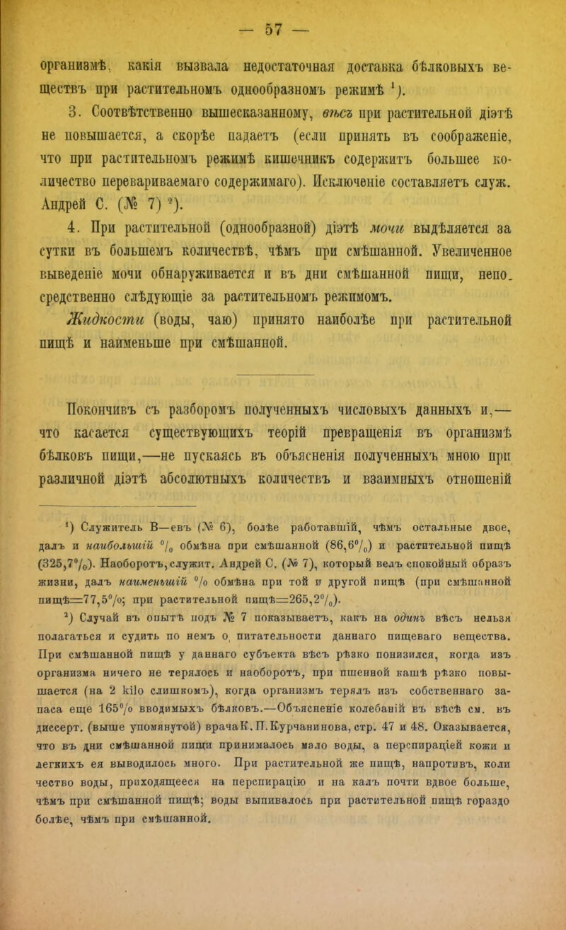 организмѣ, какія вызвала недостаточная доставка бѣлковыхъ ве- ществъ при растительномъ однообразномъ режимѣ *). 3. Соотвѣтственно вышесказанному, вѣсъ при растительной діэтѣ не повышается, а скорѣе падаетъ (если принять въ соображеніе, что при растительномъ режимѣ кишечникъ содержитъ большее ко- личество перевариваемаго содержимаго). Исключеніе составляетъ служ. Андрей С. (№ 7) ‘г). 4. При растительной (однообразной) діэтѣ мочи выдѣляется за сутки въ большемъ количествѣ, чѣмъ при смѣшанной. Увеличенное выведеніе мочи обнаруживается и въ дни смѣшанной пищи, непо. средственно слѣдующіе за растительномъ режимомъ. Жидкости (воды, чаю) принято наиболѣе при растительной пищѣ и наименьше при смѣшанной. Покончивъ съ разборомъ полученныхъ числовыхъ данныхъ и,— что касается существующихъ теорій превращенія въ организмѣ бѣлковъ пищи,—не пускаясь въ объясненія полученныхъ мною при различной діэтѣ абсолютныхъ количествъ и взаимныхъ отношеній *) Служитель В—евъ (№ 6), болѣе работавшій, чѣмъ остальные двое, далъ и наибольшій °/0 обмѣна при смѣшанной (8б,6°/0) и растительной пищѣ (325,7°/0). Наоборотъ,служит. Андрей С. (№ 7), который велъ спокойный образъ жизни, далъ наименьшій °/о обмѣна при той и другой пищѣ (при смѣшанной пищѣ=77,5°/о; при растительной пищѣ=265,2°/0)- 2) Случай въ опытѣ подъ № 7 показываетъ, какъ на одинъ вѣсъ нельзя полагаться и судить по немъ о, питательности даннаго пищеваго вещества. При смѣшанной пищѣ у даннаго субъекта вѣсъ рѣзко понизился, когда изъ организма ничего не терялось и наоборотъ, при пшенной кашѣ рѣзко повы- шается (на 2 кііо слишкомъ), когда организмъ терялъ изъ собственнаго за- паса еще 165°/о вводимыхъ бѣлковъ.—Объясненіе колебаній въ вѣсѣ см. въ дисеерт. (выше упомянутой) врачаК. П.Курчанинова, стр. 47 и 48. Оказывается, что въ дни смѣшанной пищи принималось мало воды, а перспираціей кожи и легкихъ ея выводилось много. При растительной же пищѣ, напротивъ, коли чество воды, приходящееся на перспирацію и на калъ почти вдвое больше, чѣмъ при смѣшанной пищѣ; воды выпивалось при растительной пищѣ гораздо болѣе, чѣмъ при смѣшанной.