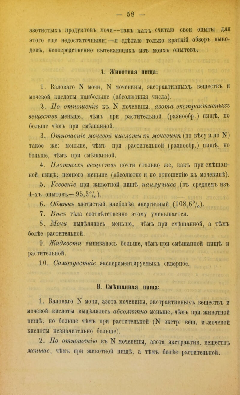 азотистыхъ продуктовъ мочи—такъ какъ считаю свои опыты для этого еще недостаточными;—я сдѣлаю только краткій обзоръ выво- довъ, непосредственно вытекающихъ изъ моихъ опытовъ. Л. Животная пища: 1. Валоваго N мочи, N мочевины, экстрактивныхъ веществъ и мочевой кислоты наибольше (абсолютныя числа). 2. По отношенію къ N мочевины азота экстрактивныхъ веществъ меньше, чѣмъ при растительной (разнообр.) пищѣ, но больше чѣмъ при смѣшанной. 3. Отношеніе мочевой кислоты къ мочевинѣ {по вѣсу и по N1 такое же: меньше, чѣмъ при растительной (разнообр.) пищѣ, но больше, чѣмъ при смѣшанной. 4. Плотныхъ веществъ почти столько же, какъ при смѣшан- ной пищѣ; немного меньше (абсолютно и по отношенію къ мочевинѣ). 5. Усвоеніе при животной пищѣ наилучшее (въ среднемъ изъ 4-хъ опытовъ— 95,3°/0). 6. Обмѣнъ азотистый наиболѣе энергичный (108,б°/о)- 7. Вѣсъ тѣла соотвѣтственно этому уменьшается. 8. Мочи выдѣлялось меньше, чѣмъ при смѣшанной, а тѣмъ болѣе растительной. 9. Жидкости выпивалось больше, чѣмъ при смѣшанной пищѣ и растительной. 10. Самочувствіе экспериментируемыхъ скверное. В. Смѣшанная нища: 1. Валоваго N мочи, азота мочевины, экстрактивныхъ веществъ и мочевой кислоты выдѣлялось абсолютно меньше, чѣмъ при животной пищѣ, но больше чѣмъ при растительной ^ экстр, вещ. и.мочевой кислоты незначительно больше). 2. По отношенію къ N мочевины, азота экстрактив. веществъ меньше., чѣмъ при животной пищѣ, а тѣмъ болѣе растительной.