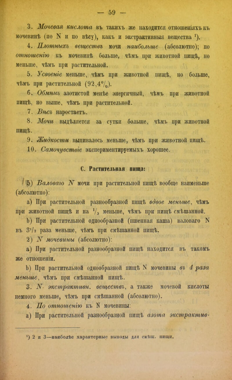 В. Мочевая кислота въ такихъ же находится отношеніяхъ къ мочевинѣ (по N и по вѣсу), какъ и экстрактивныя вещества 1). 4. Плотныхъ веществъ мочи наибольшие (абсолютно); по отношенію къ мочевинѣ больше, чѣмъ при животной пищѣ, но меньше, чѣмъ при растительной. 5. Усвоеніе меньше, чѣмъ при животной пищѣ, но больше, чѣмъ при растительной (92,4°/0)- 6. Обмѣнъ азотистой менѣе энергичный, чѣмъ при животной пищѣ, но выше, чѣмъ при растительной. 7. Вѣсъ наростаетъ. 8. Мочи выдѣляется за сутки больше, чѣмъ при животной пищѣ. 9. Жидкости выпивалось меньше, чѣмъ при животной пищѣ. 10. Самочувствіе экспериментируемыхъ хорошее. С. Растительная пища: 5) Валоваго N мочи при растительной пищѣ вообще наименьше (абсолютно): a) При растительной разнообразной пищѣ вдвое меньше, чѣмъ при животной пищѣ и на Ѵ3 меньше, чѣмъ при пищѣ смѣшанной. b) При растительной однообразной (пшенная каша) валоваго N въ З1/2 раза меньше, чѣмъ при смѣшанной пищѣ. 2) Л мочевины (абсолютно): a) При растительной разнообразной пищѣ находится въ такомъ же отношеніи. b) При растительной однообразной пищѣ N мочевины въ 4 раза меньше, чѣмъ при смѣшанной пищѣ. 3. N экстракгпивн. веществъ, а также мочевой кислоты немного меньше, чѣмъ при смѣшанной (абсолютно). 4. По отногиенію къ N мочевины: а) При растительной разнообразной пищѣ азота экстрактив- ‘) 2 и 3—наиболѣе характерные выводы для смѣш. пищи.