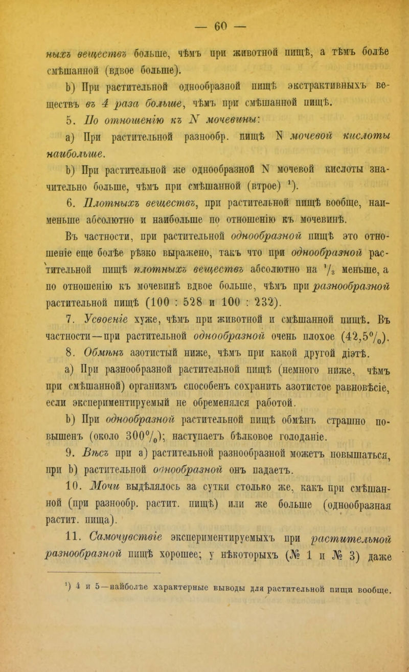 ныхъ веществъ больше, чѣмъ ири животной пищѣ, а тѣмъ болѣе смѣшанной (вдвое больше). Ь) При растительной однообразной пищѣ экстрактивныхъ ве- ществъ въ 4 раза больше, чѣмъ при смѣшанной ниіцѣ. 5. По отношенію къ N мочевины: a) При растительной разнообр. пищѣ N мочевой кислоты наибольше. b) При растительной же однообразной N мочевой кислоты зна- чительно больше, чѣмъ при смѣшанной (втрое) *). 6. Плотныхъ веществъ, при растительной пищѣ вообще, наи- меньше абсолютно и наибольше по отношенію къ мочевинѣ. і Въ частности, при растительной однообразной пищѣ это отно- шеніе еще болѣе рѣзко выражено, такъ что при однообразной рас- тительной пищѣ плотныхъ веществъ абсолютно на ’/з меньше, а по отношенію къ мочевинѣ вдвое больше, чѣмъ при разнообразной растительной пищѣ (100 : 528 и 100 : 232). 7. Усвоеніе хуже, чѣмъ при животной и смѣшанной пищѣ. Въ частности — при растительной однообразной очень плохое (42,5%). 8. Обмѣнъ азотистый ниже, чѣмъ при какой другой діэтѣ. a) При разнообразной растительной пищѣ (немного ниже, чѣмъ при смѣшанной) организмъ способенъ сохранить азотистое равновѣсіе, если эксиериментируемый не обременялся работой. b) При однообразной растительной пищѣ обмѣнъ страшно по- вышенъ (около 300%); наступаетъ бѣлковое голоданіе. 9. Вѣсъ при а) растительной разнообразной можетъ повышаться при Ь) растительной однообразной онъ падаетъ. 10. Мочи выдѣлялось за сутки столько же, какъ при смѣшан- ной (при разнообр. растит, пищѣ) или же больше (однообразная растит, пища). 11. Самочувствіе экспериментируемыхъ при растительной разнообразной пищѣ хорошее; у нѣкоторыхъ (№ 1 и № 3) даже ) 4 и 5 наиболѣе характерные выводы для растительной пищи вообще.