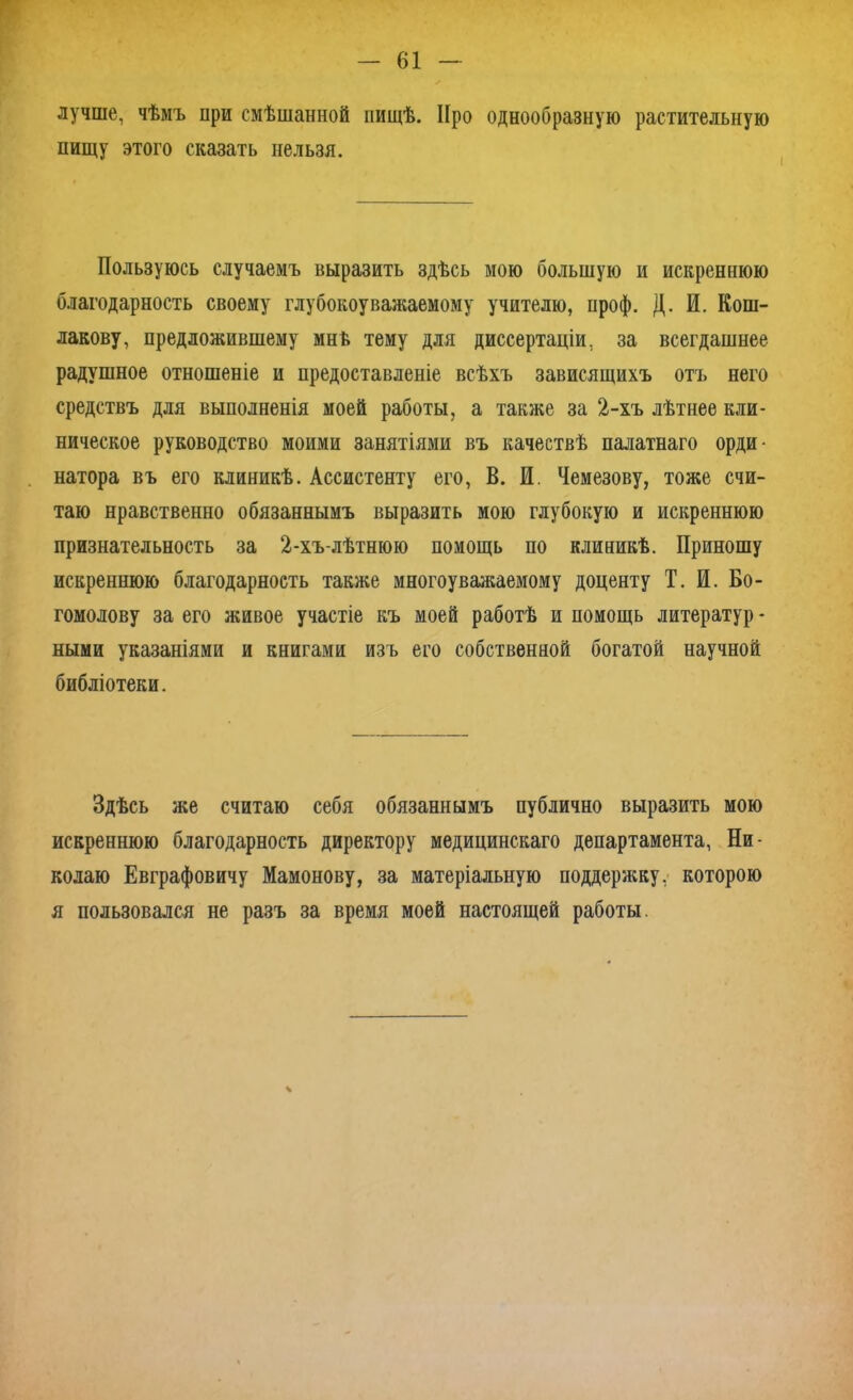 лучше, чѣмъ при смѣшанной пищѣ. Про однообразную растительную пищу этого сказать нельзя. Пользуюсь случаемъ выразить здѣсь мою большую и искреннюю благодарность своему глубокоуважаемому учителю, проф. Д. И. Кош- лакову, предложившему мнѣ тему для диссертаціи, за всегдашнее радушное отношеніе и предоставленіе всѣхъ зависящихъ отъ него средствъ для выполненія моей работы, а также за 2-хъ лѣтнее кли- ническое руководство моими занятіями въ качествѣ палатнаго орди- натора въ его клиникѣ. Ассистенту его, В. И. Чемезову, тоже счи- таю нравственно обязаннымъ выразить мою глубокую и искреннюю признательность за 2-хъ-лѣтнюю помощь по клиникѣ. Приношу искреннюю благодарность также многоуважаемому доценту Т. И. Бо- гомолову за его живое участіе къ моей работѣ и помощь литератур - ными указаніями и книгами изъ его собственной богатой научной библіотеки. Здѣсь же считаю себя обязаннымъ публично выразить мою искреннюю благодарность директору медицинскаго департамента, Ни- колаю Евграфовичу Мамонову, за матеріальную поддержку, которою я пользовался не разъ за время моей настоящей работы. ч