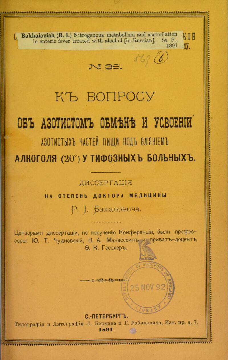 Г ВакЬаІоѵісЬ (К. I.) Ш*го§епои8 теѣаЪоІізш апсі азвітііаііоп гг п Л щ епіегіс іеѵег ѣгеаіеЗ -ѵѵіѣЬ аІсоЬоІ Гіп Киззіап], ВЬ. 1891 Д. ^ 38. КЪ ВОПРОСУ ОБЪ АЗОТИСТОМЪ ОБМѢНѢ И УСВОЕНІИ АЗОТИСТЫХЪ ЧАСТЕЙ ПИЩИ ПОДЪ ВЛІЯНІЕМЪ АЛКОГОЛЯ (20°) У ТИФОЗНЫХЪ БОЛЬНЫХЪ. ДИССЕРТАЦІЯ НА СТЕПЕНЬ ДОКТОРА МЕДИЦИНЫ у. |. ]рахаловича. Цензорами диссертаціи, по порученію Конференціи, были профес- сору: Ю. Т. Чудновскій, В. А. МанассеинЪ|И^приватъ-доцентъ Ѳ. К. Гесслеръ. С.-ПЕТЕРБУРГЪ. Типографія и Литографія Л. Бермана и Г. Рабиновича, Изм. пр. д. 7. 1891.