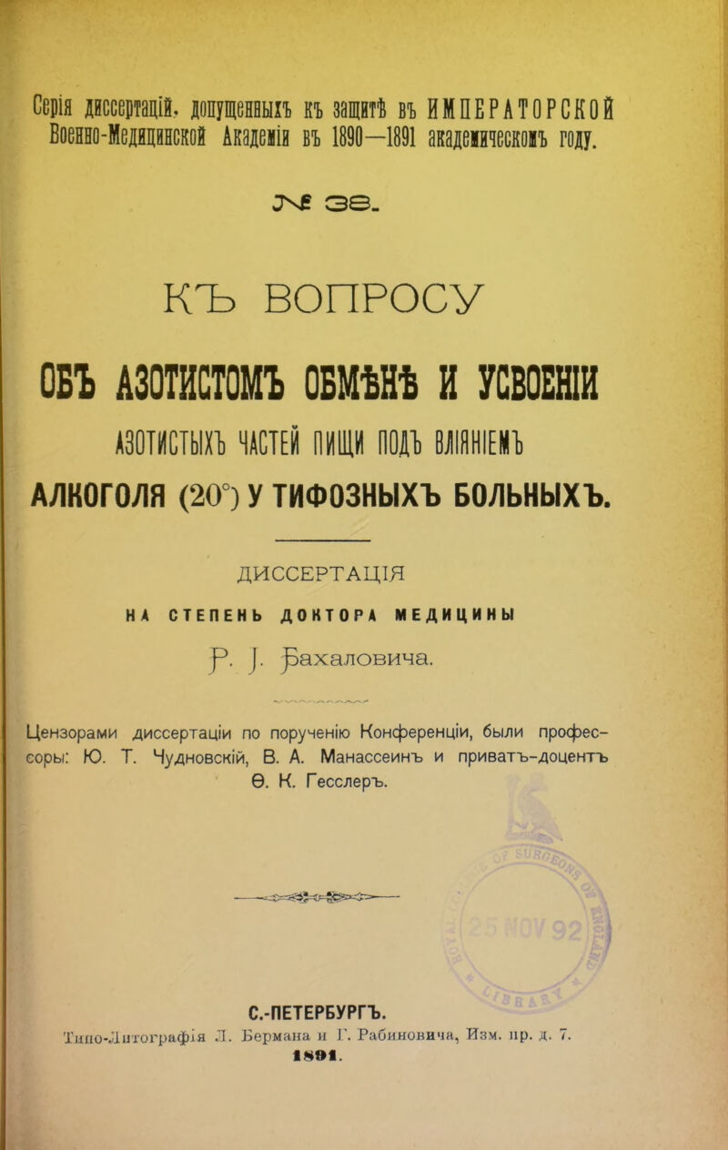 Серія Дйссещій, допущенный къ защитѣ въ ИМПЕРАТОРСКОЙ Военно-Медицинской Ащемія въ 1890—1891 акадеіическомъ году. оче зѳ. КЪ ВОПРОСУ ОБЪ АЗОТИСТОМ* ОБМѢНѢ И УСВОБНІИ АЗОТИСТЫХЪ ЧАСТЕЙ ПИЩИ ПОЙ ВЛІЯНІЕИЪ АЛКОГОЛЯ (20 ) У ТИФОЗНЫХЪ БОЛЬНЫХЪ. [ ДИССЕРТАЦШ НА СТЕПЕНЬ ДОКТОРА МЕДИЦИНЫ р. ). ]эахаловича. Цензорами диссертаціи по порученію Конференціи, были профес- еоры: Ю. Т. Чудновскій, В. А. Манассеинъ и приватъ-доцентъ Ѳ. К. Гесслеръ. I С.-ПЕТЕРБУРГЪ. Типо-Литоіфафія Л. Бермана и Г. Рабиновича, Изм. пр. д. 7. 1891.