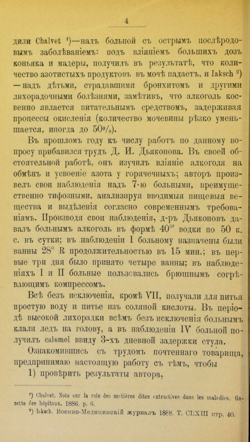 дили СЬаІѵеі надъ больной съ острымъ іюслѣродо- вымъ заболѣваніемъ: подъ вліяніемъ большихъ дозъ коньяка и мадеры, получилъ въ результатѣ, что коли- чество азотистыхъ продуктовъ въ мочѣ падаетъ, и ІакзсЬ 2) — надъ дѣтьми, страдавшими бронхитомъ и другими лихорадочными болѣзнями, замѣтивъ, что алкоголь кос- венно является питательнымъ средствомъ, задерживая процессы окисленія (количество мочевины рѣзко умень- шается, иногда до 50%). Въ прошломъ году къ числу работъ по данному во- просу прибавился трудъ Д. И. Дьяконова. Въ своей об- стоятельной работѣ, онъ изучилъ вліяніе алкоголя на обмѣнъ и усвоеніе азота у горячечныхъ; авторъ произ- вел'!» свои наблюденія надъ 7-ю больными, преимуще- ственно тифозными, анализируя вводимыя пиіцевыя ве- щества и выдѣленія согласно современнымъ требова- ніямъ. Производя свои наблюденія, д-ръ Дьяконовъ да- валъ больнымъ алкоголь въ формѣ 40°' водки по 50 к. с. въ сутки; въ наблюденіи I больному назначены были ванны 28° К продолжительностью въ 15 мин.; въ пер- вые три дня было принято четыре ванны; въ наблюде- ніяхъ I и П больные пользовались брюгавымъ согрѣ- вдющимъ компрессомъ. Всѣ безъ исключенія, кромѣ VII, получали для питья простую воду и питье изъ соляной кислоты. Въ періо- дѣ высокой лихорадки всѣмъ безъ исключенія больнымъ клали ледъ на голову, а въ наблюденіи IV больной по- лучилъ саіотеі ввиду 3-хъ дневной задери:ки стула. Ознакомившись съ трудомъ почтеннаго товарища, предпринимаю настоящую работу съ тѣмъ, чтобы 1) проверить результаты автора, ') ''Ьаіѵеі. ХоЬе его 1а гоіе дез юЙгев аііев кйиюѣіѵеа іаш Іез шаЫіея. 0 іеШ (1е8 Ьбрііаих. 1886. р. б. ') ЬкясЬ. Воѳнно-МѳдицинокІЙ журналъ 1868. Т. СІ;ХІП стр. 40.