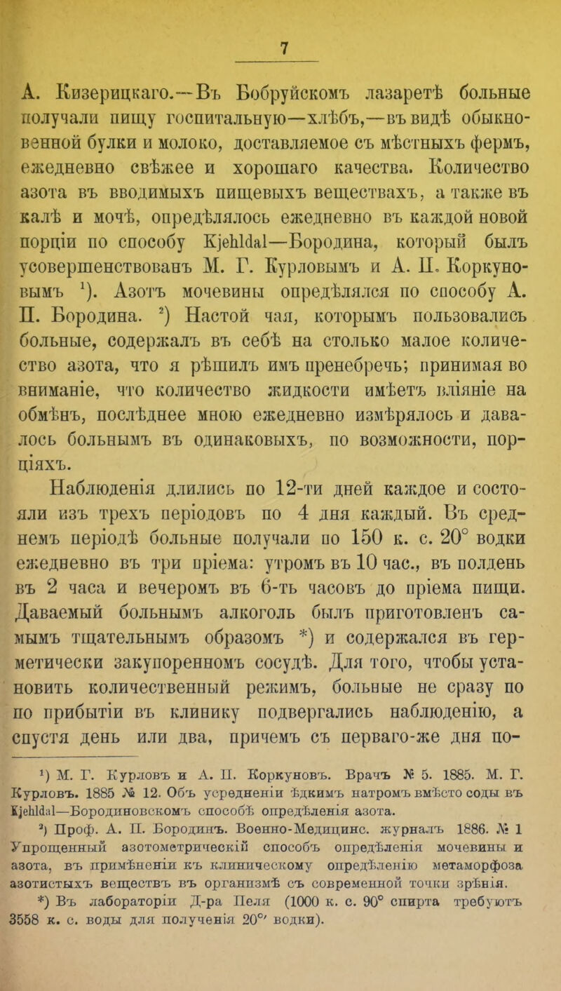 А. Кизерицкаго.—Въ Вобруйскомъ лазаретѣ больные получали пищу госпитальную—хлѣбъ,—въвидѣ обыкно- венной булки и молоко, доставляемое съ мѣстныхъ фермъ, ежедневно свѣжее и хорошаго качества. Количество азота въ вводимыхъ пищевыхъ веществахъ, а также въ калѣ и мочѣ, опредѣлялось ежедневно въ каждой новой порпіи по способу КіепЫаІ—Бородина, который былъ усовершенствованъ М. Г. Курловымъ и А. II. Коркуно- вымъ Азотъ мочевины опредѣлялся по способу А. П. Бородина. 2) Настой чая, которымъ пользовались больные, содержалъ въ себѣ на столько малое количе- ство азота, что я рѣшилъ имъ пренебречь; принимая во вниманіе, что количество жидкости имѣетъ вліяніе на обмѣнъ, послѣднее мною ежедневно измѣрялось и дава- лось больнымъ въ одинаковыхъ, по возможности, пор- ціяхъ. Наблюденія длились по 12-ти дней каждое и состо- яли изъ трехъ періодовъ по 4 дня каждый. Въ сред- немъ періодѣ больные получали по 150 к. с. 20° водки ежедневно въ три пріема: утромъ въ 10 час, въ полдень въ 2 часа и вечеромъ въ 6-ть часовъ до пріема пищи. Даваемый больнымъ алкоголь былъ приготовленъ са- мымъ тщательнымъ образомъ *) и содержался въ гер- метически закупоренномъ сосудѣ. Для того, чтобы уста- новить количественный режимъ, больные не сразу по по прибытіи въ клинику подвергались наблюденію, а спустя день или два, причемъ съ перваго-же дня по- *) М. Г. Курловъ и А. П. Коркуновъ. Врачъ Х« 5. 1885. М. Г. Курловъ. 1885 ѵЧв 12. Объ уорѳдненіи ѣдкимъ натромъ вмѣсто соды въ ІІеЬИаІ—Бородиновокомъ способѣ опредѣленія азота. а) Проф. А. П. Бородинъ. Воѳнно-Медицине, журналъ 1886. Л; 1 Упрощенный азотометрическій способъ опрѳдѣленія мочевины и азота, въ примѣненіи къ клиническому опредѣленію метаморфоза азотистыхъ веществъ въ органпзмѣ съ современной точки ;;рѣнія. *) Въ лабораторіи Д-ра Пеля (1000 к. с. 90° спирта требуютъ 3558 к. с. воды для по.іученія 20°' водки).