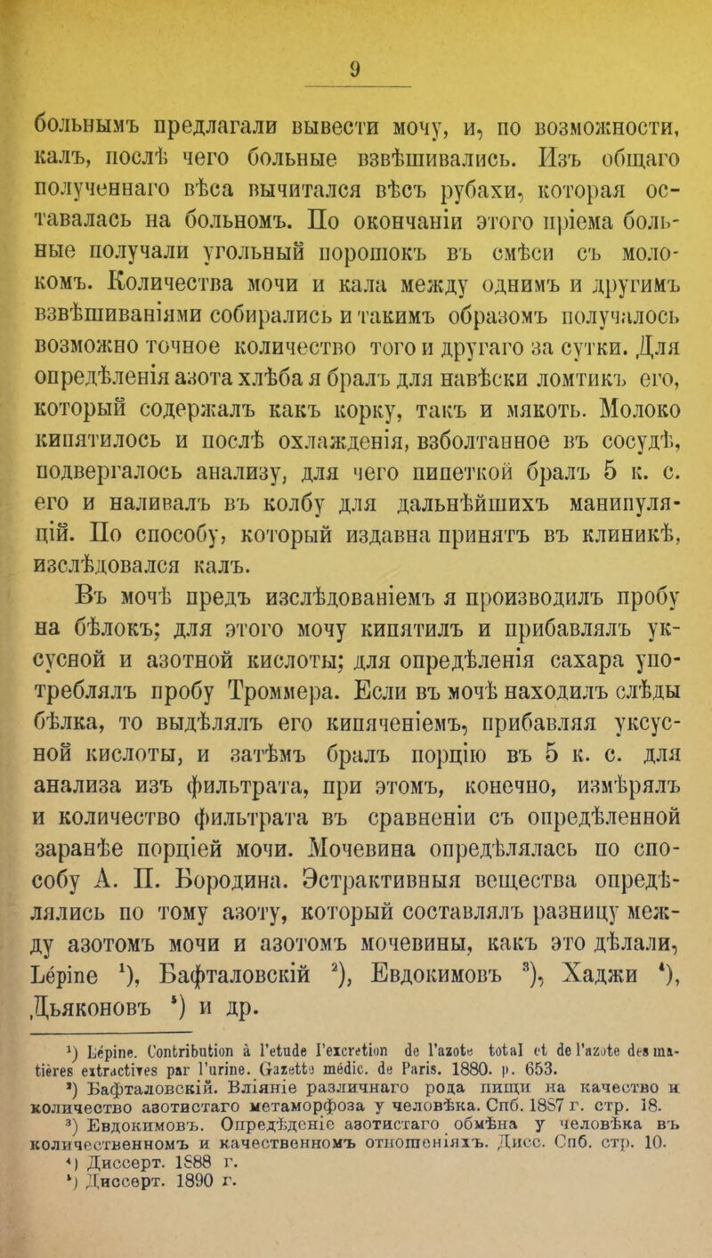 больнымъ предлагали вывести мочу, и, по возможности, калъ, послѣ чего больные взвѣшивались. Изъ общаго полученнаго вѣса вычитался вѣсъ рубахи, которая ос- тавалась на больномъ. По окончаніи этого нріема боль- ные получали угольный норошокъ въ смѣси съ моло- комъ. Количества мочи и кала между однимъ и другимъ взвѣшиваніями собирались и такимъ образомъ получалось возможно точное количество того и другаго за сутки. Для опредѣленія азота хлѣба я бралъ для навѣски ломтикъ его, который содержалъ какъ корку, такъ и мякоть. Молоко кипятилось и послѣ охлажденія, взболтанное въ сосудѣ, подвергалось анализу, для чего пипеткой бралъ 5 к. с. его и наливалъ въ колбу для дальнѣйшихъ манипуля- цій. По способу, который издавна принять въ клиникѣ, изслѣдовался калъ. Въ мочѣ предъ изслѣдованіемъ я производилъ пробу на бѣлокъ: для этого мочу кипятилъ и прибавлялъ ук- сусной и азотной кислоты; для опредѣленія сахара упо- треблялъ пробу Троммера. Если въ мочѣ находилъ слѣды бѣлка, то выдѣлялъ его кипяченіемъ, прибавляя уксус- ной кислоты, и затѣмъ бралъ порцію въ 5 к. с. для анализа изъ фильтрата, при этомъ, конечно, измѣрялъ и количество фильтрата въ сравненіи съ определенной заранѣе порціей мочи. Мочевина определялась по спо- собу А. П. Бородина. Эстрактивныя вещества опредѣ- лялись по тому азоту, который составлялъ разницу меж- ду азотомъ мочи и азотомъ мочевины, какъ это дѣлали, Ьёріпе Бафталовскій 2), Евдокимовъ 8), Хаджи *), Дьяконовъ *) и др. *) Ьёріпе. СопЬгіЬиІіоп а Геіисіе Геісгеііоп сіе Гааоіе іоіаі сі йе ѴягЛе (іея та- ііегев еіігасіітез раг Гцгіпе. Оахеікз тёік. іч Рагі$. 1880. )>. 653. *) Бафталовскій. Вліяніе различнаго рода пищи на качество и количество азотистаго метаморфоза у человѣка. Спб. 1857 г. стр. 18. 3) Евдокимовъ. Опредѣдсніе азотистаго обмѣна у человѣка въ количественномъ и качественномъ отиогаеніяхъ. Дисс. Спб. стр. 10. *) Диссерт. 1888 г. ') Днссерт. 1890 г.