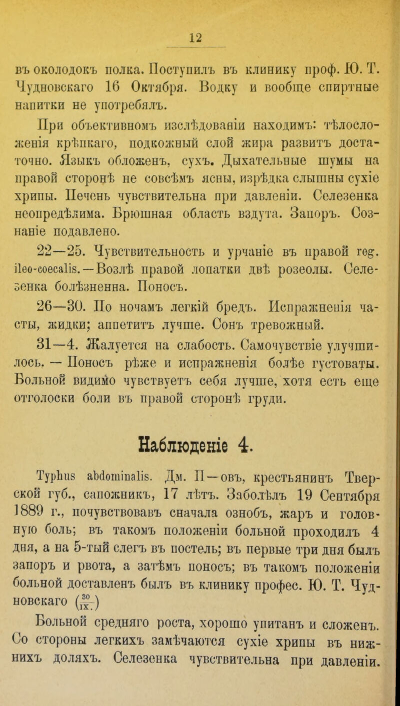 въ околодокъ полка. Поступать въ клинику проф. ДО. Т. Чудновскаго 16 Октября. Водку и вообще спиртные напитки не у потреби лъ. При объективномъ изслѣдованіи находимъ: тѣлосло- женія крѣпкаго, подкожный слой жи})а развитъ доста- точно. Языкъ обложенъ, сухъ. Дыхательные шумы на правой сторонѣ не совсѣіиъ ясны. изрѣдка слышны сухіе хрипы. Печень чувствительна при давленіи. Селезенка неопредѣлима. Брюшная область вздута. Запоръ. Соз- наніе подавлено. 22—25. Чувствительность и урчаніе въ правой гѳ&. ііео-соесаііз. — Возлѣ правой лопатки двѣ розеолы. Селе- зенка болѣзненна. Поносъ. 26—30. По ночамъ легкій бредъ. Испражненія ча- сты, жидки; аппетитъ лучше. Сонъ тревожный. 31—4. Жалуется на слабость. Самочувствіе улучши- лось. — Поносъ рѣже и испражненія болѣе густоваты. Вольной видимо чувствуетъ себя лучше, хотя есть еще отголоски боли въ правой сторонѣ груди. Наблюденіе 4. ТурЬиз аМотіпа1і8. Дм. II —овъ, крестьянинъ Твер- ской губ., саножникъ, 17 лѣтъ. Заболѣлъ 19 Сентября 1889 г., почувствовавъ сначала ознобъ, жаръ и голов- ную боль; въ такомъ положеніи больной проходилъ 4 дня, а на 5-тый слегъ въ постель; въ первые три дня былъ запоръ и рвота, а затѣмъ поносъ; въ такомъ положеніи больной доставленъ былъ въ клинику профес. К). Т. Чуд- новскаго (^-) Вольной средняго роста, хорошо упитанъ и сложенъ. Со стороны легкихъ замѣчаются сухіе хрипы въ ниж- нихъ доляхъ. Селезенка чувствительна при давленіи.