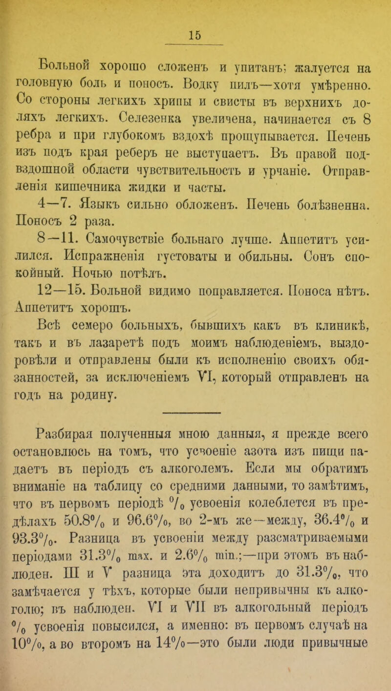 Больной хорошо сложенъ и упитанъ; жалуется на головную боль и поыосъ. Водку пилъ—хотя умѣренно. Со стороны легкихъ хрипы и свисты въ ворхнихъ до- ляхъ легкихъ. Селезенка увеличена, начинается съ 8 ребра и при глубокомъ вздохѣ прощупывается. Печень изъ подъ края реберъ не выетуцаетъ. Въ правой под- вздошной области чувствительность и урчаніе. Отправ- ленія кишечника жидки и часты. 4—7. Языкъ сильно обложенъ. Печень болѣзненна. Поносъ 2 раза. 8—11. Самочувствіе больнаго лучше. Аппетитъ уси- лился. Испражненія густоваты и обильны. Сонъ спо- койный. Ночью потѣлъ. 12—15. Больной видимо поправляется. Поноса нѣтъ. Аппетитъ хорошъ. Всѣ семеро больныхъ, бывшихъ какъ въ клиникѣ, такъ и въ лазаретѣ подъ моимъ наблюденіемъ, выздо- ровѣли и отправлены были къ исполненію своихъ обя- занностей, за исключеніемъ VI, который отправленъ на годъ на родину. Разбирая полученныя мною данныя, я прежде всего остановлюсь на томъ, что усвоеніе азота изъ пищи па- даетъ въ періодъ съ алкоголемъ. Если мы обратимъ вниманіе на таблицу со средними данными, то замѣтимъ, что въ первомъ періодѣ °/о усвоенія колеблется въ пре- дѣлахъ 50.8% и 96.6%, во 2-мъ лее—между, 36.4% и 93.3%- Разница въ усвоеніи между разематриваемыми періодами 31.3% шах. и 2.6% пііп.;—при этомъ въ наб- люден. Ш и V разница эта доходитъ до 31.3%, что замѣчается у тѣхъ, которые были непривычны къ алко- голю; въ наблюден. VI и VII въ алкогольный періодъ % усвоенія повысился, а именно: въ первомъ случаѣ на 10%, а во второмъ на 14%—это были люди привычные