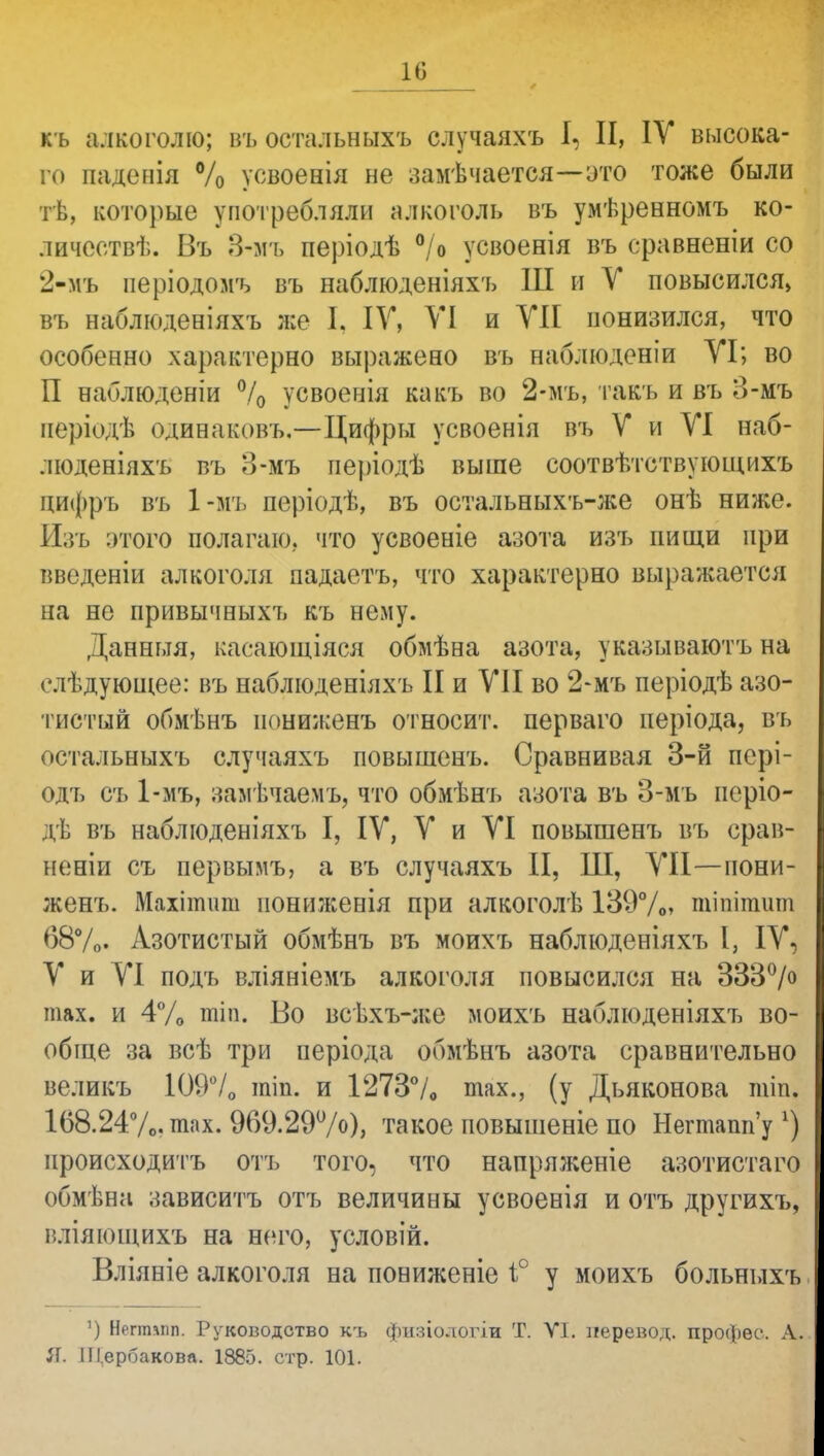 къ алкоголю; въ остальныхъ случаяхъ I, И, IV высока- го паденія % усвоенія не замѣчается—это тоже были тѣ, которые употребляли алкоголь въ умѣрееномъ ко- личеств. Въ 3-мъ періодѣ °/о усвоенія въ сравненіи со 2-мъ періодомъ въ наблюденіяхъ Ш и У повысился» въ наблюденіяхъ же I. IV, VI и VII понизился, что особенно характерно выражено въ ааблюденіи VI; во П наблюденіи °/0 усвоенія какъ во 2-мъ, такъ и въ 3-мъ періодѣ одинаковъ.—Цифры усвоенія въ V и VI наб- люденіяхъ въ о-мъ періодѣ выше соотвѣтствующихъ цифръ въ 1-мъ періодѣ, въ остальныхъ-же онѣ ниже. Изъ этого полагаю,, что усвоеніе азота изъ нищи при введеніи алкоголя падаетъ, что характерно выражается на не привычныхъ къ нему. Данньтя, касающіяся обмѣна азота, указываютъ на елѣдующее: въ наблюденіяхъ II и VII во 2-мъ періодѣ азо- тистый обмѣнъ иониженъ относит, перваго періода, въ остальныхъ случаяхъ повышенъ. Сравнивая 3-й пері- одъ съ 1-мъ, замѣчаемъ, что обмѣнъ азота въ 3-мъ періо- дѣ въ наблюденіяхъ I, IV, V и VI повышенъ въ срав- неніи съ первымъ, а въ случаяхъ И, Ш, VII—иони- женъ. Махіітшт нониженія при алкоголѣ 139%» тіпігашп 68%. Азотистый обмѣнъ въ моихъ наблюденіяхъ I, IV, V и VI подъ вліяніемъ алкоголя повысился на 333°/° шах. и 4% тіп. Во всѣхъ-л;е моихъ наблюденіяхъ во- обще за всѣ три періода обмѣнъ азота сравнительно великъ 109% тіп. и 1273% тах., (у Дьяконова тіп. 168.24%. шах. 969.29°/о), такое повышеніе по Негтапп'у г) нроисходитъ отъ того, что напряженіе азотистаго обмѣна зависитъ отъ величины усвоенія и отъ другихъ, нліяющихъ на него, условій. Вліяніе алкоголя на пониженіе і° у моихъ больныхъ ') Ногтміп. Руководство к'ь физіодогіи Т. VI. перевод, профео. А. Я. Щербакова. 1885. стр. 101.