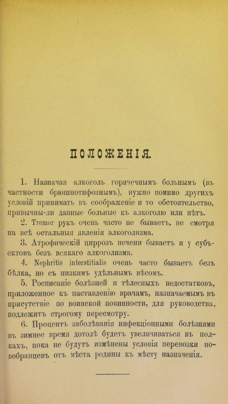 ПОЛОЖЕНІЯ. 1. Назначая алкоголь горячечнымъ больнымъ (въ частности брюшнотифознымъ), нужно помимо другихъ условін принимать въ соображеніе и то обстоятельство, привычны-ли данные больные къ алкоголю или нѣтъ. '2. Тгетог рукъ очень часто не бываетъ, не смотря на всѣ остальныя явленія алкоголизма. 3. Атрофическій циррозъ печени бываетъ и у субъ- ектовъ безъ всякаго алкоголизма. 4. №ерЬгііі8 іпіегзШіаІіз очень часто бываетъ безъ бѣлка, но съ низкимъ удѣльнымъ вѣсомъ. 5. Росписаніе болѣзней и тѣлесныхъ недостатковъ, приложенное къ наставленію врачамъ, назначаемымъ въ присутствіе по воинской повинности, для руководства, подлежитъ строгому пересмотру. 6. Процентъ заболѣванія инфекціонными болѣзнями въ зимнее время дотолѣ будетъ увеличиваться въ пол- кахъ, пока не будутъ измѣнены условія перевозки но- вобранцевъ отъ мѣста родины къ мѣсту назначенія.