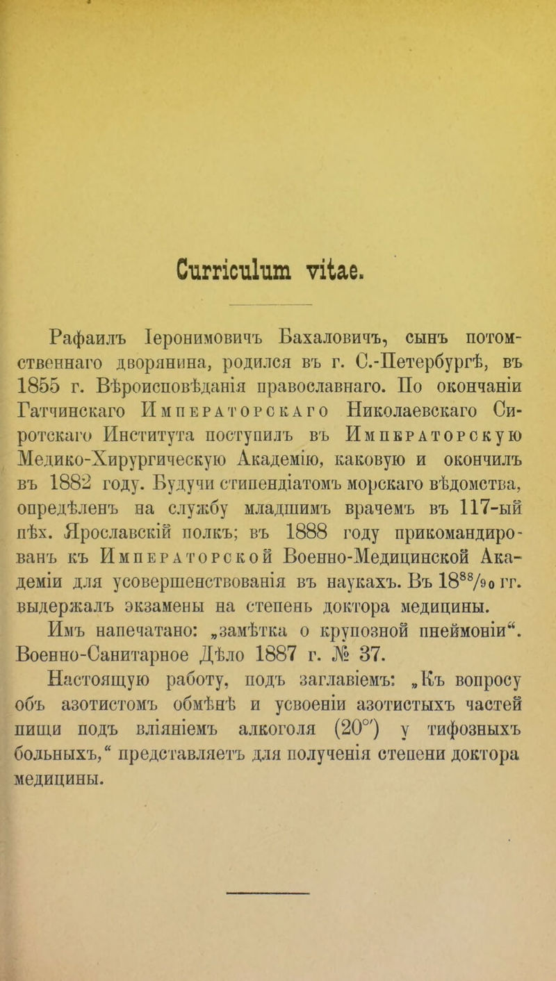 Сиггісиішп ѵііае. Рафаилъ Іероеимовичъ Бахаловичъ, сынъ потом- ственнаго дворянина, родился въ г. С.-Петербургѣ, въ 1855 г. Вѣроисповѣданія православнаго. По окончаніи Гатчинскаго Императорскаго Николаевскаго Си- ротскаго Института поступилъ въ Императорскую Медико-Хирургическую Академію, каковую и окончилъ въ 1882 году. Будучи стипендіатомъ морскаго вѣдомства, опредѣленъ на службу младшимъ врачемъ въ 117-ый пѣх. Ярославскій полкъ; въ 1888 году прикомандиро- ванъ къ Императорской Военно-Медицинской Ака- деміи для усовершенствованія въ наукахъ. Въ 1888А>о гг. выдержалъ экзамены на степень доктора медицины. Имъ напечатано: „замѣтка о крупозной пнеймоніи. Военно-Санитарное Дѣло 1887 г. № 37. Настоящую работу, подъ заглавіемъ: „Къ вопросу объ азотистомъ обмѣнѣ и усвоеніи азотистыхъ частей пищи подъ вліяніемъ алкоголя (20°') у тифозныхъ больныхъ, представляетъ для полученія степени доктора медицины.