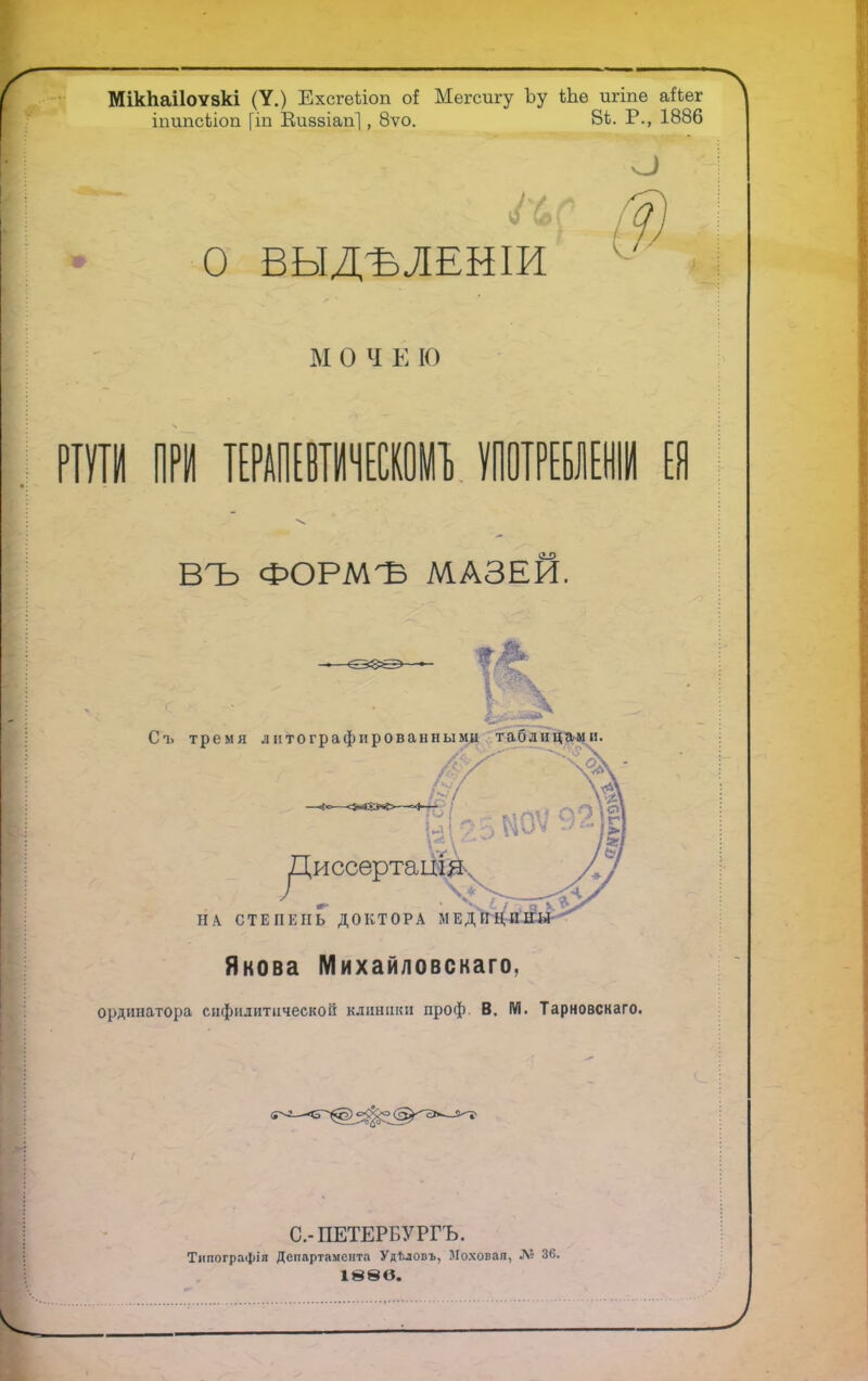 МікЬаіІоѵзкі (У.) Ехсгеііоп о{ Мегспгу Ъу Ше игіпе аЪег іпипсПоп [іп Виззіап], 8ѵо. 81. Р., 1886 О О ВЫДѢЛЕНІИ м о ч е ю гаги при тилли» употребленіи ел ВЪ ФОРМЪ МАЗЕЙ. Якова Михайловскаго, ординатора сифилитической клиники проф. В. М. Тарновскаго. С.-ПЕТЕРБУРГЪ. Типографія Департамента УдТ.ловъ, Моховая, № 36. 188 в.