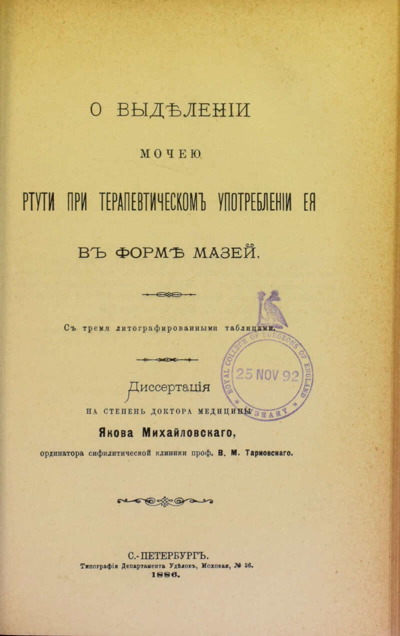 О ВЫДѢЛЕНІИ М О Ч Е Ю ВЪ ФОРМЪ МАЗЕЙ. Съ тремя литографированными таб уДиссертація НА СТЕПЕНЬ ДОКТОРА МЕДИЦ Якова Михайловскаго, ординатора сифилитической клиники проф. В. И. Тарковскаго. С.-ПЕТЕРБУРГЪ. Тяпографія Департамента Удѣловъ, Моховая, 36. іѳвв.