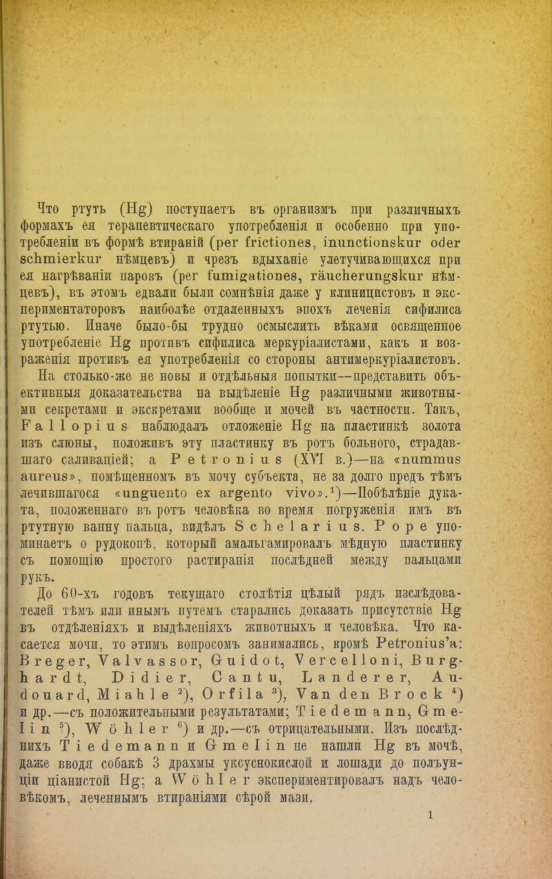 Что ртуть (Н§) поступаетъ въ организмъ при различныхъ формахъ ея терапевтическаго употребленія и особенно при упо- требленіи въ формѣ втираній (рег Ггісііопез, іпипсііопзкиг сніег зсЬтіегкиг нѣмцевъ) п чрезъ вдыханіе улетучивающихся при ея нагрѣваніи паровъ (рег іитійаііоііез, гаискепт^зкиг нѣм- цевъ), въ этомъ едвали были сомнѣнія даже у клиницистовъ и экс- периментаторовъ наиболѣе отдаленныхъ эпохъ леченія сифилиса ртутью. Иначе было-бы трудно осмыслить вѣками освященное употребленіе противъ сифилиса меркуріалистами, какъ и воз- раженія противъ ея употребленія со стороны антимеркуріалистовъ. На столько-же не новы и отдѣльныя попытки—представить объ- ективныя доказательства на выдѣленіе различными животны- ми секретами п экскретами вообще и мочей въ частности. Такъ, Раііоріиз наблюдалъ отложеніе Н§; на пластинкѣ золота изъ слюны, положивъ эту пластинку въ ротъ больного, страдав- шаго саливаціей; а Р еігопі и 8 (XVI в.)—на «пигатиз аигеиз», помѣщенномъ въ мочу субъекта, не за долго предъ тѣмъ лечпвшагося «ин&иегПо ех аг&епіо ѵіѵо».1)—Побѣлѣніе дука- та, положеннаго въ ротъ человѣка во время погруженія имъ въ ртутную ванну пальца, видѣлъ 8 с Ь е 1 а г і и з. Роре упо- минаетъ о рудокопѣ, который амальгамировалъ мѣдную пластинку съ помощію простого растиранія послѣдней между пальцами рукъ. До 60-хъ годовъ текущаго столѣтія цѣлый рядъ изслѣдова- телей тѣмъ или пнымъ путемъ старались доказать присутствіе Іі& въ отдѣленіяхъ и выдѣленіяхъ животныхъ и человѣка. Что ка- сается мочи, то этпмъ вопросомъ занимались, кромѣ Реігопіиз’а: В г е § е г, V а 1 ѵ а 8 8 о г, Сг и і (1 о I, ѴегсеПопі, В и г 1і а г й і, Бісііег, Сапіи, В а п сі е г е г, Ли- бо и а г <1, Міакіе 2), О г П 1 а 3), V а п сі е и В г о с к 4) п др.—съ положительными результатами; Т і е сі е т апп, Сгте- I і п 5), XV б Ь 1 е г 6) и др.—съ отрицательными. Изъ послѣд- нихъ Т і е (і етапп и С-теІіп не нашли въ мочѣ, даже вводя собакѣ 3 драхмы уксуснокислой и лошади до полъун- ціи ціанистой Н&; а ѴѴ б Ы е г экспериментировалъ надъ чело- вѣкомъ, леченнымъ втираніями сѣрой мази.