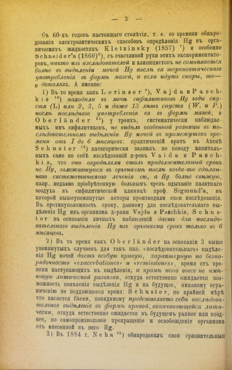 Съ 60-хъ годовъ настоящаго столѣтія, т. е. со времени обнаро- дованія электролитическихъ способовъ опредѣленія Н& въ орга- ническихъ жидкостяхъ Кіеігіпеку (1857) 7) и особенно 8сЬпеі<1 е г’а (1860)8), съ счастливой руки этихъ экспериментато- ровъ, никто изъ изслѣдователей и клиницистовъ не сомнѣвается болѣе въ выдѣленіи мочей Нд послѣ ея терапевтическаго употребленія въ формгъ мазей, и если идутъ споры, то— 0 деталяхъ. А именно: 1) Въ то время какъ Ьогіпзег 9), У а д <і а иР а 8 с 1і- к і з 10) находили въ мочѣ сифилитиковъ Пд годы спу- стя (Ц или 2, 3, 5 и даже 13 лѣтъ спустя (УГ. и Н.) послгъ послгъдняго употребленія ея въ формгъ мазей, а ОЬегІапсІег 41) у троихъ, систематически наблюдае- мыхъ имъ сифилитиковъ, не видѣлъ особенной разницы въ по- слѣдовательномъ выдѣленіи Нд мочей въ 'промежутокъ вре- мени отъ I до 6 мѣсяцевъ: практическій врачъ въ Ахенѣ ЗсЬизіег 13) категорически заявилъ по поводу капиталь- ныхъ само по себѣ изслѣдованій д-ровъ Ѵаісіа и РазсЬ- к і в, что они опредѣляли столь продолжительный срокъ не Нд, залежавшуюся въ организмѣ послгъ когда-гпо сдѣлан- наго систематическаго леченія ею, а Нд болѣе свѣжую, напр. недавно пріобрѣтенную больнымъ чрезъ вдыханіе палатнаго воздуха въ сифилитической клиникѣ проф. Зі&типсГа, въ которой вышеупомянутые авторы производили свои изслѣдованія. Въ иротивуположность сроку, данному для послѣдовательнаго вы- дѣленія изъ организма д-рами Ѵаісіа и РнаеЬкіз, 8 с к и э- 1 е г на основаніи личныхъ наблюденій даетъ для послгъдо- вательнаго выдѣленія Нд изъ организма срокъ только въ 6 мгъсяцевъ. 2) Въ то время какъ ОЬегІапсІег на основаніи 3 выше упомянутыхъ случаевъ для такъ наз. «послѣдовательнаго» выдѣле- нія Н& мочей даегпъ особую кривую, характерную гго безгю- рядочности «ехасегЪаііогіез-» и «гетіззіопез», время отъ вре- мени наступающихъ въ выдѣленіи, и кромѣ того вовсе не имгъ- ющую литической развязки, откуда естественно ожидается воз- можность появленія выдѣленія Н& и на будущее, никакому огра- ниченію не поддающееся время: ЗсЬиѳіег, по крайней мѣрѣ что касается Іасез, повидимому представляетъ себгъ послѣдова- тельное выдѣленіе въ формгъ кривой, оканчивающейся лити- чески, откуда естественно ожидается въ будущемъ раннее или позд- нее, но самопроизвольное прекращеніе и освобожденіе организма отъ внесенной въ него Н§;. 3) Въ 1884 г. Ке Ь а І3) обнародовалъ своп сравнительныя