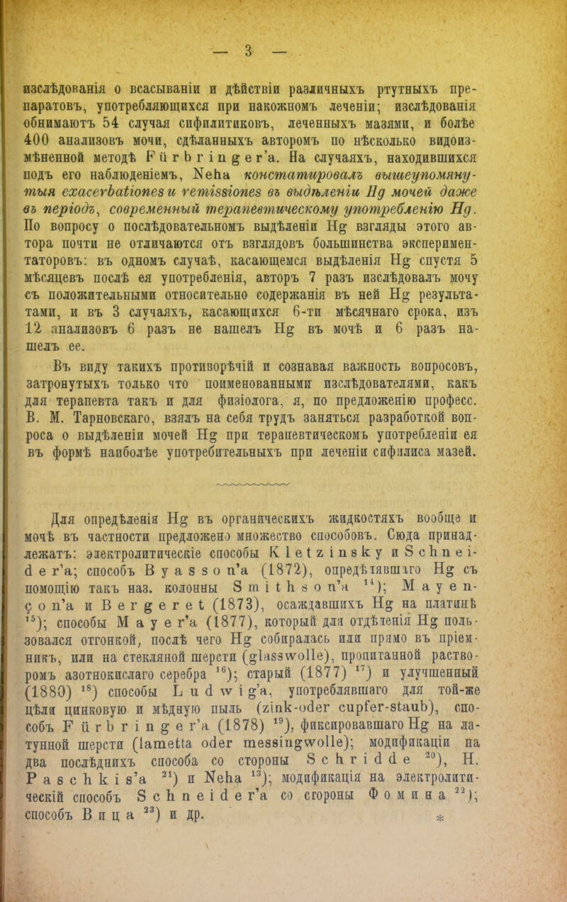 изслѣдованія о всасываніи и дѣйствіи различныхъ ртутныхъ пре- паратовъ, употребляющихся при накожномъ леченіи; изслѣдованія обнимаютъ 54 случая сифилитиковъ, леченныхъ мазями, и болѣе 400 анализовъ мочи, сдѣланныхъ авторомъ по нѣсколько видоиз- мѣненной методѣ РіігЬг ів^ег’а. На случаяхъ, находившихся подъ его наблюденіемъ, Кеііа констатировалъ вышеупомяну- тыя ехасегЪаііопез и гетіззіопез въ выдѣленіи Нд мочей даже въ періодъ, современный терапевтическому употребленію Ну. По вопросу о послѣдовательномъ выдѣленіи Н& взгляды этого ав- тора почти не отличаются отъ взглядовъ большинства эксперимен- таторовъ: въ одномъ случаѣ, касающемся выдѣленія спустя 5 мѣсяцевъ послѣ ея употребленія, авторъ 7 разъ изслѣдовалъ мочу съ положительными относительно содержанія въ ней результа- тами, и въ 3 случаяхъ, касающихся 6-ти мѣсячнаго срока, изъ 12 анализовъ 6 разъ не нашелъ въ мочѣ и 6 разъ на- шелъ ее. Въ виду такихъ противорѣчій и сознавая важность вопросовъ, затронутыхъ только что поименованными изслѣдователями, какъ для терапевта такъ и для физіолога, я, по предложенію професс. В. М. Тарновскаго, взялъ на себя трудъ заняться разработкой воп- роса о выдѣленіи мочей при терапевтическомъ употребленіи ея въ формѣ наиболѣе употребительныхъ при леченіи сифилиса мазей. Для опредѣленія въ органическихъ жидкостяхъ вообще и мочѣ въ частности предложено множество способовъ. Сюда принад- лежатъ: электролитическіе способы К 1 е I ъ і п8к у и 8 скп е і- (1 е г’а; способъ В у а 8 з о п’а (1872), опредѣлявшаго Н» съ помощію такъ наз. колонны 8 т і і Ь з о п’а 14); М а у е п- 9 о п’а и В е г § е г е Ь (1873), осаждавшихъ на платинЬ ,5); способы М а у е г’а (1877), который для отдѣленія Н» поль- зовался отгонкой, послѣ чего собиралась или прямо въ пріем- никъ, или на стекляной шерсти (^Іаззѵѵюііе), пропитанной раство- ромъ азотнокислаго серебра 16); старый (1877) *') и улучшенный (1880) 18) способы Ь и <1 \ѵ і §’а, употреблявшаго для той-же цѣли цинковую и мѣдную пыль (гіпк-осіег сирГег-зіаиЬ), спо- собъ ЕйгЬгіп^е г’а (1878) ,9)> фиксировавшаго Н§ на ла- тунной шерстя (Іатеііа осіег гае88Іп^ѵѵо11е); модификаціи па два послѣднихъ способа со стороны 8 с К г і сі (1 е 20), Н. Р а 8 с Ъ к і з’а 21) и ИеЬа 13); модификація на электролити- ческій способъ 8 с 1і п е і (1 е г’а со стороны Фомина 22); способъ Вица 23) и др. *