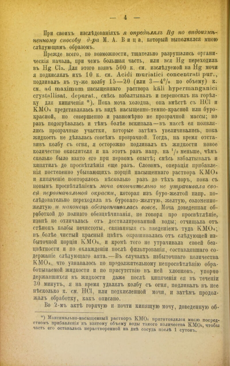 При своихъ изслѣдованіяхъ я опредѣлялъ Пд по видоизмѣ- ненному способу д-ра М. А. Вица, который выполнялся мною слѣдующимъ образомъ. Прежде всего, по возможности, тщательно разрушались органи- ческія начала, при чемъ большая часть, или вся переходила въ Н& СІ2. Для этого взявъ 500 к. см. изслѣдуемой на мочи я подкислялъ ихъ 10 к. см. АсіОі тпгіаіісі соисепігаіі риг., подливалъ въ ту-же колбу 15—20 (или 3—4% по объему) к. см. агі шахітиш насыщеннаго раствора каіі Ьѵрегтап^апісі сгуэЫІізак сіеригаі., смѣсь взбалтывалъ и переносилъ на горѣл- ку для кипяченія *). Пока моча холодна, опа вмѣстѣ съ НС1 и КМО* представлялась въ видѣ насыщенно-темно-красной или буро- красной, но совершенно и равномѣрно не прозрачной массы; но разъ подогрѣвалась и тѣмъ болѣе вскипала—въ массѣ ея появля- лись прозрачные участки, которые затѣмъ увеличивались, пока жидкость не дѣлалась совсѣмъ прозрачной. Тогда, на время отста- вивъ колбу съ огня, я осторожно подливалъ къ жидкости новое количество окислителя и па этотъ разъ напр. на ‘/3 меньше, чѣмъ сколько было взято его при первомъ опытѣ; смѣсь взбалтывалъ и кипятилъ до просвѣтлѣнія еще разъ. Словомъ, операція прибавле- нія постепенно убывающихъ порцій насыщеннаго раствора К МО* и кипяченіе повторялось нѣсколько разъ до тѣхъ поръ, пока съ новымъ просвѣтлѣніемъ моча окончательно не утрачивала сво- ей первоначальной окраски, которая изъ буро-желтой напр. по- слѣдовательно переходила въ буровато-желтую, желтую, соломенно- желтую и наконецъ обезцвѣчивалась вовсе. Моча доведенная об- работкой до полнаго обезцвѣчпванія, не говоря про просвѣтлѣніе, извнѣ не отличалась отъ дестпллированной воды; отчищала отъ стѣнокъ колбы нечистоты, связанныя съ введеніемъ туда КМО*; въ болѣе чистый красный цвѣтъ окрашивалась отъ слѣдующей из- быточной порціи КМО*, и кромѣ того не утрачивала своей без- цвѣтности и по охлажденіи послѣ фильтрованія, составлявшаго со- держаніе слѣдующаго акта.—Въ случаяхъ избыточнаго количества КМО*, что узнавалось по продолжительному непросвѣтлѣнію обра- ботываемой жидкости и по присутствію въ ней хлопковъ, упорно державшихся въ жидкости даже послѣ кипяченія ея въ теченіи 30 минутъ, я на время удалялъ колбу съ огня, подливалъ въ нее нѣсколько к. см. НСІ, или подкисленной мочи, и затѣмъ продол- жалъ обработку, какъ описано. Во 2-мъ актѣ горячую и почти кипящую мочу, доведенную об- *) Максимально-насыщенный растворъ КМО* приготовлялся мною посред- ствомъ прибавленія къ взятому объему воды такого количества КМО* чтобы