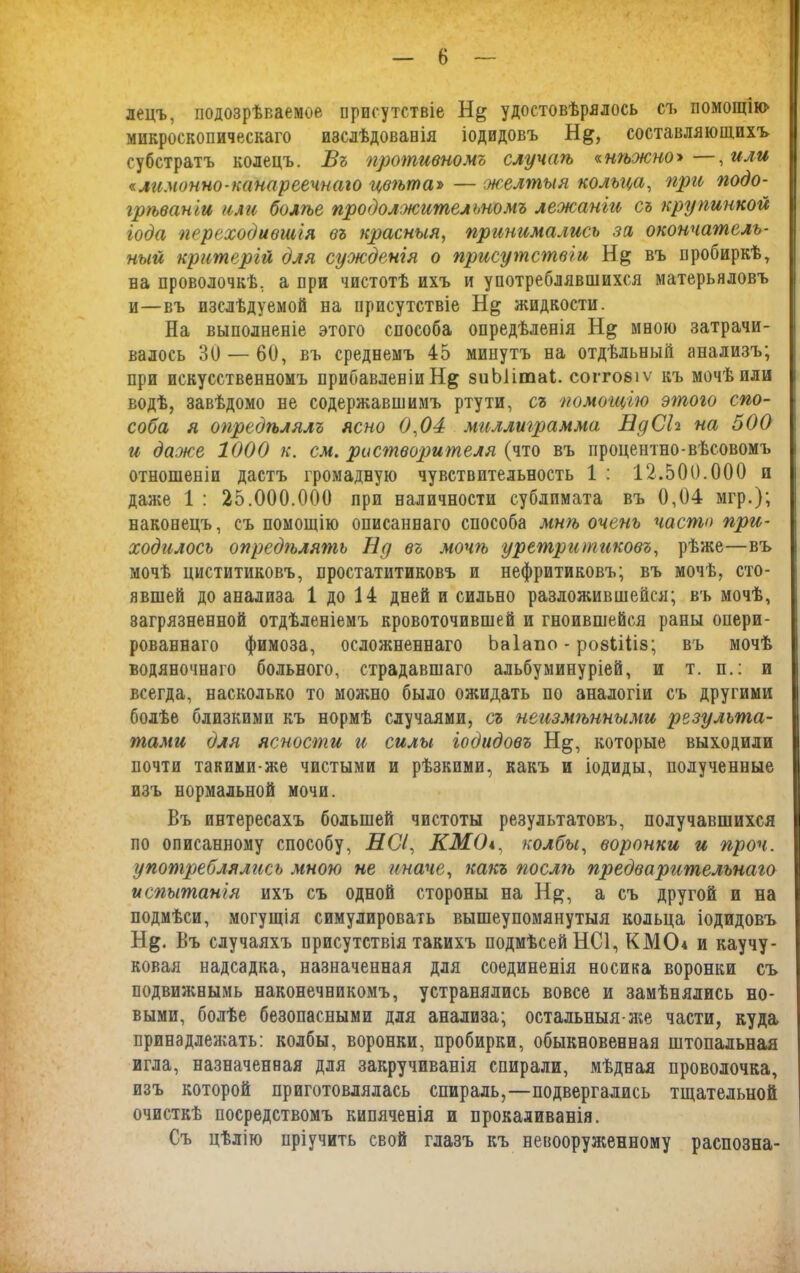 лецъ, подозрѣваемое присутствіе Н& удостовѣрялось съ помоіцін> микроскопическаго изслѣдованія іодидовъ составляющихъ субстратъ колецъ. Бъ противномъ случаѣ «.нѣжно* —, или «лимонно-канареечнаго цвѣта» — желтыя кольца, при подо- грѣваніи или болѣе продолжительномъ лежаніи съ крупинкой года переходившія въ красныя, принимались за окончатель- ный критерій для сужденія о присутствіи въ пробиркѣ, на проволочкѣ, а при чистотѣ ихъ и употреблявшихся матерьяловъ и—въ изслѣдуемой на присутствіе жидкости. На выполненіе этого способа опредѣленія мною затрачи- валось 30 — 60, въ среднемъ 45 минутъ на отдѣльный анализъ; при искусственномъ прибавленіи Н& зиЫітаІ. согговіѵ къ мочѣ или водѣ, завѣдомо не содержавшимъ ртути, съ помощію этого спо- соба я опредѣлялъ ясно 0,04 миллиграмма НдСЬ на 500 и даже 1000 к. см. растворителя (что въ процентно-вѣсовомъ отношеніи дастъ громадную чувствительность 1 : 12.500.000 п даже 1 : 25.000.000 при наличности сублимата въ 0,04 мгр.); наконецъ, съ помощію описаннаго способа мшь очень часто при- ходилось опредгълятъ Нд въ мочѣ уретритиковъ, рѣже—въ мочѣ циститиковъ, простатитиковъ и нефритиковъ; въ мочѣ, сто- явшей до анализа 1 до 14 дней и сильно разложившейся; въ мочѣ, загрязненной отдѣленіемъ кровоточившей и гноившейся раны опери- рованнаго фимоза, осложненнаго Ьаіапо - ровііііз; въ мочѣ водяночнаго больного, страдавшаго альбуминуріей, и т. п.: и всегда, насколько то можно было ожидать по аналогіи съ другими болѣе близкими къ нормѣ случаями, съ неизмѣнными результа- тами для ясности и силы іодидовъ Нд, которые выходили почти такими-же чистыми и рѣзкими, какъ и іодиды, полученные изъ нормальной мочи. Въ интересахъ большей чистоты результатовъ, получавшихся по описанному способу, НСі, КМО*, колбы, воронки и проч. употреблялись мною не иначе, какъ послѣ предварительнаго испытанія ихъ съ одной стороны на Н#, а съ другой и на подмѣси, могущія симулировать вышеупомянутыя кольца іодидовъ Н&. Въ случаяхъ присутствія такихъ подмѣсей НСІ, КМСЬ и каучу- ковая надсадка, назначенная для соединенія носика воронки съ подвижными наконечникомъ, устранялись вовсе и замѣнялись но- выми, болѣе безопасными для анализа; остальныя-же части, куда принадлежать: колбы, воронки, пробирки, обыкновенная штопальная игла, назначенная для закручиванія спирали, мѣдная проволочка, изъ которой приготовлялась спираль,—подвергались тщательной очисткѣ посредствомъ кипяченія и прокаливанія. Съ цѣлію пріучить свой глазъ къ невооруженному распозна-